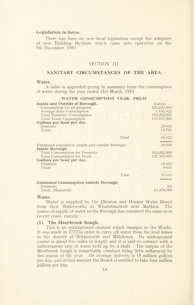 Legislation in force. There has been no new local legislation except the adoption of new Building Byelaws which came into operation on the 5th December, 1953. SECTION III SANITARY CIRCUMSTANCES OF THE AREA Water. A table is appended giving in summary form the consumption of water during the year ended 31st March, 1953. WATER CONSUMPTION YEAR, 1952/53 Inside and Outside of Borough. Gallons Consumption for all purposes .... 523,929,000 Average daily Consumption ..... 1,435,422 Total Domestic Consumption .... 353,092,000 Total Trade Consumption . . * . 170,837,000 Gallons per head per day. Domestic ....... 28-452 Trade ........ 13-766 Total . 42-218 Estimated population (inside and outside Borough) . . 34-000 Inside Borough. Total Consumption for Domestic .... 353,092,000 Total Consumption for Trade ..... 107,359,000 Gallons per head per day. Domestic ....... 28-452 Trade ........ 8-651 Total . 37-103 Estimated Consumption outside Borough. Domestic ....... Nil Trade (Measured) ...... 63,478,000 Water. Water is supplied by the Ilkeston and Heanor Water Board from their Waterworks at Whatstandwell near Matlock. The source of supply of water to the Borough has remained the same as in recent years, namely :— (1) The Meerbrook Sough. This is an underground channel which emerges at the Works. It was made in 1772 in order to carry off water from the lead mines in the district of Wirksworth and Middleton. Its underground course is about five miles in length and it is said to connect with a subterranean lake of water held up by a fault. The output of the Meerbrook Sough is remarkably constant being little influenced by the season of the year. Its average delivery is 15 million gallons per day, and of this amount the Board is entitled to take four million gallons per day.