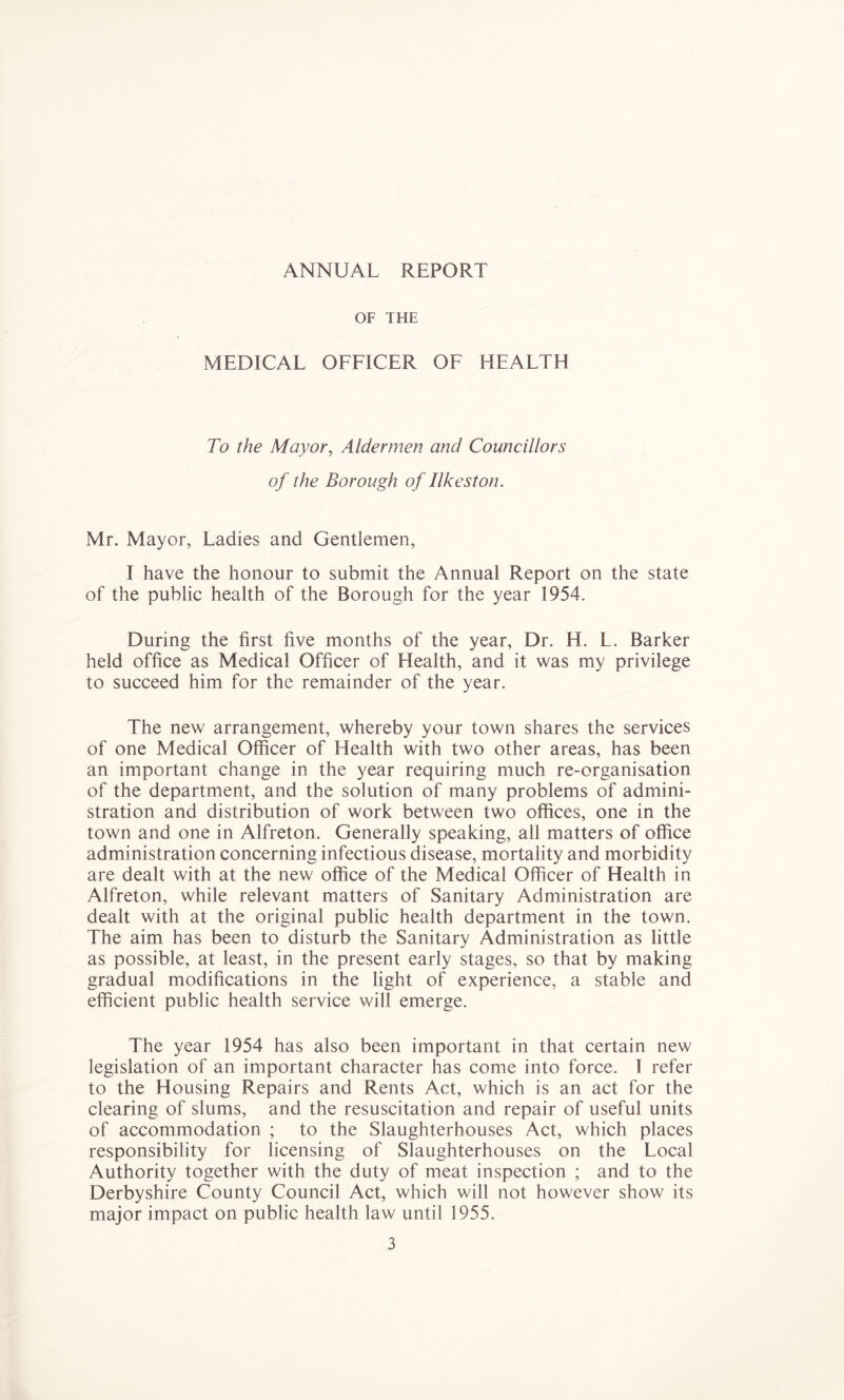 ANNUAL REPORT OF THE MEDICAL OFFICER OF HEALTH To the Mayor, Aldernwn and Councillors of the Borough of Ilkeston. Mr. Mayor, Ladies and Gentlemen, I have the honour to submit the Annual Report on the state of the public health of the Borough for the year 1954. During the first five months of the year. Dr. H. L. Barker held office as Medical Officer of Health, and it was my privilege to succeed him for the remainder of the year. The new arrangement, whereby your town shares the services of one Medical Officer of Health with two other areas, has been an important change in the year requiring much re-organisation of the department, and the solution of many problems of admini- stration and distribution of work between two offices, one in the town and one in Alfreton. Generally speaking, all matters of office administration concerning infectious disease, mortality and morbidity are dealt with at the new office of the Medical Officer of Health in Alfreton, while relevant matters of Sanitary Administration are dealt with at the original public health department in the town. The aim has been to disturb the Sanitary Administration as little as possible, at least, in the present early stages, so that by making gradual modifications in the light of experience, a stable and efficient public health service will emerge. The year 1954 has also been important in that certain new legislation of an important character has come into force. I refer to the Housing Repairs and Rents Act, which is an act for the clearing of slums, and the resuscitation and repair of useful units of accommodation ; to the Slaughterhouses Act, which places responsibility for licensing of Slaughterhouses on the Local Authority together with the duty of meat inspection ; and to the Derbyshire County Council Act, which will not however show its major impact on public health law until 1955.