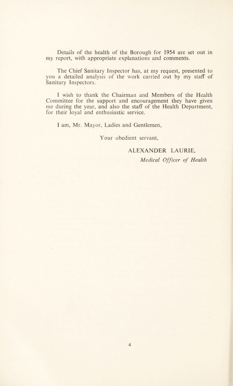 Details of the health of the Borough for 1954 are set out in my report, with appropriate explanations and comments. The Chief Sanitary Inspector has, at my request, presented to you a detailed analysis of the work carried out by my staff of Sanitary Inspectors. I wish to thank the Chairman and Members of the Health Committee for the support and encouragement they have given me during the year, and also the staff of the Health Department, for their loyal and enthusiastic service. I am, Mr. Mayor, Ladies and Gentlemen, Your obedient servant, ALEXANDER LAURIE, Medical Officer of Health