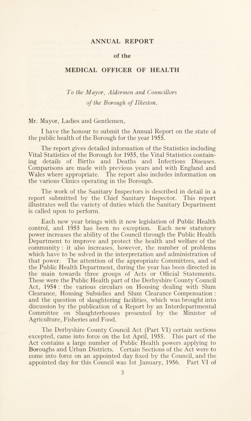 ANNUAL REPORT of the MEDICAL OFFICER OF HEALTH To the Mayor, Aldermen and Councillors of the Borough of Ilkeston. Mr. Mayor, Ladies and Gentlemen, I have the honour to submit the Annual Report on the state of the public health of the Borough for the year 1955. The report gives detailed information of the Statistics including Vital Statistics of the Borough for 1955, the Vital Statistics contain- ing details of Births and Deaths and Infectious Diseases. Comparisons are made with previous years and with England and Wales where appropriate. The report also includes information on the various Clinics operating in the Borough. The work of the Sanitary Inspectors is described in detail in a report submitted by the Chief Sanitary Inspector. This report illustrates well the variety of duties which the Sanitary Department is called upon to perform. Each new year brings with it new legislation of Public Health control, and 1955 has been no exception. Each new statutory power increases the ability of the Council through the Public Health Department to improve and protect the health and welfare of the community : it also increases, however, the number of problems which have to be solved in the interpretation and administration of that power. The attention of the appropriate Committees, and of the Public Health Department, during the year has been directed in the main towards three groups of Acts or Official Statements. These were the Public Health part of the Derbyshire County Council Act, 1954 : the various circulars on Housing dealing with Slum Clearance, Housing Subsidies and Slum Clearance Compensation : and the question of slaughtering facilities, which was brought into discussion by the publication of a Report by an Interdepartmental Committee on Slaughterhouses presented by the Minister of Agriculture, Fisheries and Food. The Derbyshire County Council Act (Part VI) certain sections excepted, came into force on the 1st April, 1955. This part of the Act contains a large number of Public Health powers applying to Boroughs and Urban Districts. Certain Sections of the Act were to come into force on an appointed day fixed by the Council, and the appointed day for this Council was 1st January, 1956. Part VI of