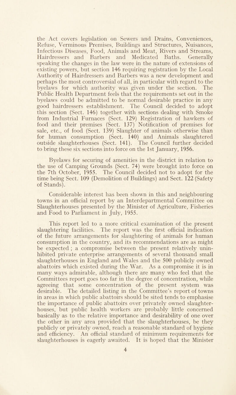 the Act covers legislation on Sewers and Drains, Conveniences, Refuse, Verminous Premises, Buildings and Structures, Nuisances, Infectious Diseases, Food, Animals and Meat, Rivers and Streams, Hairdressers and Barbers and Medicated Baths. Generally speaking the changes in the law were in the nature of extensions of existing powers, but section 146 requiring registration by the Local Authority of Hairdressers and Barbers was a new development and perhaps the most controversial of all, in particular with regard to the byelaws for which authority was given under the section. The Public Health Department feels that the requirements set out in the byelaws could be admitted to be normal desirable practice in any good hairdressers establishment. The Council decided to adopt this section (Sect. 146) together with sections dealing with Smoke from Industrial Furnaces (Sect. 129) Registration of hawkers of food and their premises (Sect. 137) Notification of premises for sale, etc., of food (Sect. 139) Slaughter of animals otherwise than for human consumption (Sect. 140) and Animals slaughtered outside slaughterhouses (Sect. 141). The Council further decided to bring these six sections into force on the 1st January, 1956. Byelaws for securing of amenities in the district in relation to the use of Camping Grounds (Sect. 74) were brought into force on the 7th October, 1955. The Council decided not to adopt for the time being Sect. 109 (Demolition of Buildings) and Sect. 122 (Safety of Stands). Considerable interest has been shown in this and neighbouring towns in an official report by an Interdepartmental Committee on Slaughterhouses presented by the Minister of Agriculture, Fisheries and Food to Parliament in July, 1955. This report led to a more critical examination of the present slaughtering facilities. The report was the first official indication of the future arrangements for slaughtering of animals for human consumption in the country, and its recommendations are as might be expected ; a compromise between the present relatively unin- hibited private enterprise arrangements of several thousand small slaughterhouses in England and Wales and the 500 publicly owned abattoirs which existed during the War. As a compromise it is in many ways admirable, although there are many who feel that the Committees report goes too far in the degree of concentration, while agreeing that some concentration of the present system was desirable. The detailed listing in the Committee’s report of towns in areas in which public abattoirs should be sited tends to emphasise the importance of public abattoirs over privately owned slaughter- houses, but public health workers are probably little concerned basically as to the relative importance and desirability of one over the other in any area provided that the slaughterhouses, be they publicly or privately owned, reach a reasonable standard of hygiene and efficiency. An official standard of minimum requirements for slaughterhouses is eagerly awaited. It is hoped that the Minister