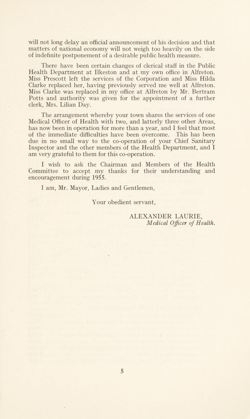 will not long delay an official announcement of his decision and that matters of national economy will not weigh too heavily on the side of indefinite postponement of a desirable public health measure. There have been certain changes of clerical staff in the Public Health Department at Ilkeston and at my own office in Alfreton. Miss Prescott left the services of the Corporation and Miss Hilda Clarke replaced her, having previously served me well at Alf reton. Miss Clarke was replaced in my office at Alfreton by Mr. Bertram Potts and authority was given for the appointment of a further clerk, Mrs. Lilian Day. The arrangement whereby your town shares the services of one Medical Officer of Health with two, and latterly three other Areas, has now been in operation for more than a year, and I feel that most of the immediate difficulties have been overcome. This has been due in no small way to the co-operation of your Chief Sanitary Inspector and the other members of the Health Department, and I am very grateful to them for this co-operation. I wish to ask the Chairman and Members of the Health Committee to accept my thanks for their understanding and encouragement during 1955. I am, Mr. Mayor, Ladies and Gentlemen, Your obedient servant, ALEXANDER LAURIE, Medical Officer of Health.