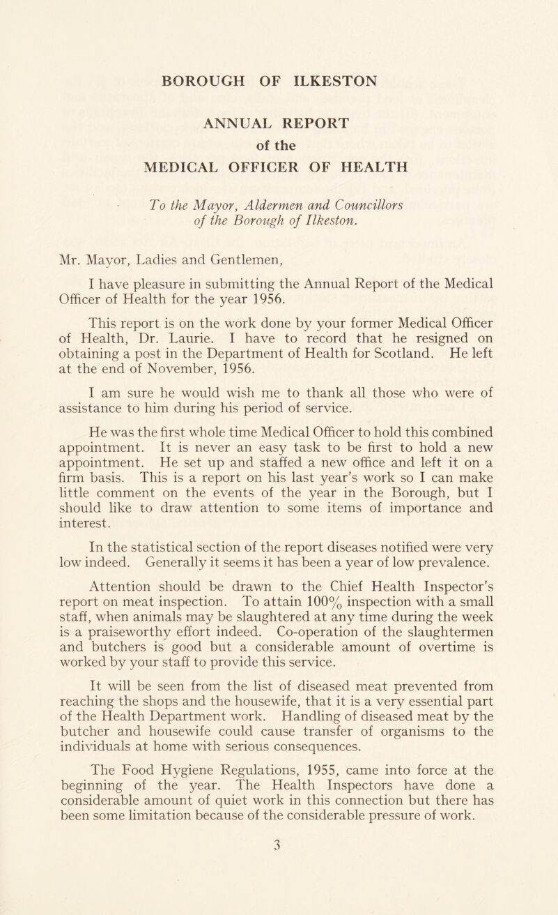 ANNUAL REPORT of the MEDICAL OFFICER OF HEALTH To the Mayor, Aldermen and Councillors of the Borough of Ilkeston. Mr. Mayor, Ladies and Gentlemen, I have pleasure in submitting the Annual Report of the Medical Officer of Health for the year 1956. This report is on the work done by your former Medical Officer of Health, Dr. Laurie. I have to record that he resigned on obtaining a post in the Department of Health for Scotland. He left at the end of November, 1956. I am sure he would wish me to thank all those who were of assistance to him during his period of service. He was the first whole time Medical Officer to hold this combined appointment. It is never an easy task to be first to hold a new appointment. He set up and staffed a new office and left it on a firm basis. This is a report on his last year’s work so I can make little comment on the events of the year in the Borough, but I should like to draw attention to some items of importance and interest. In the statistical section of the report diseases notified were very low indeed. Generally it seems it has been a year of low prevalence. Attention should be drawn to the Chief Health Inspector’s report on meat inspection. To attain 100% inspection with a small staff, when animals may be slaughtered at any time during the week is a praiseworthy effort indeed. Co-operation of the slaughtermen and butchers is good but a considerable amount of overtime is worked by your staff to provide this service. It will be seen from the list of diseased meat prevented from reaching the shops and the housewife, that it is a very essential part of the Health Department work. Handling of diseased meat by the butcher and housewife could cause transfer of organisms to the individuals at home with serious consequences. The Food Hygiene Regulations, 1955, came into force at the beginning of the year. The Health Inspectors have done a considerable amount of quiet work in this connection but there has been some limitation because of the considerable pressure of work.