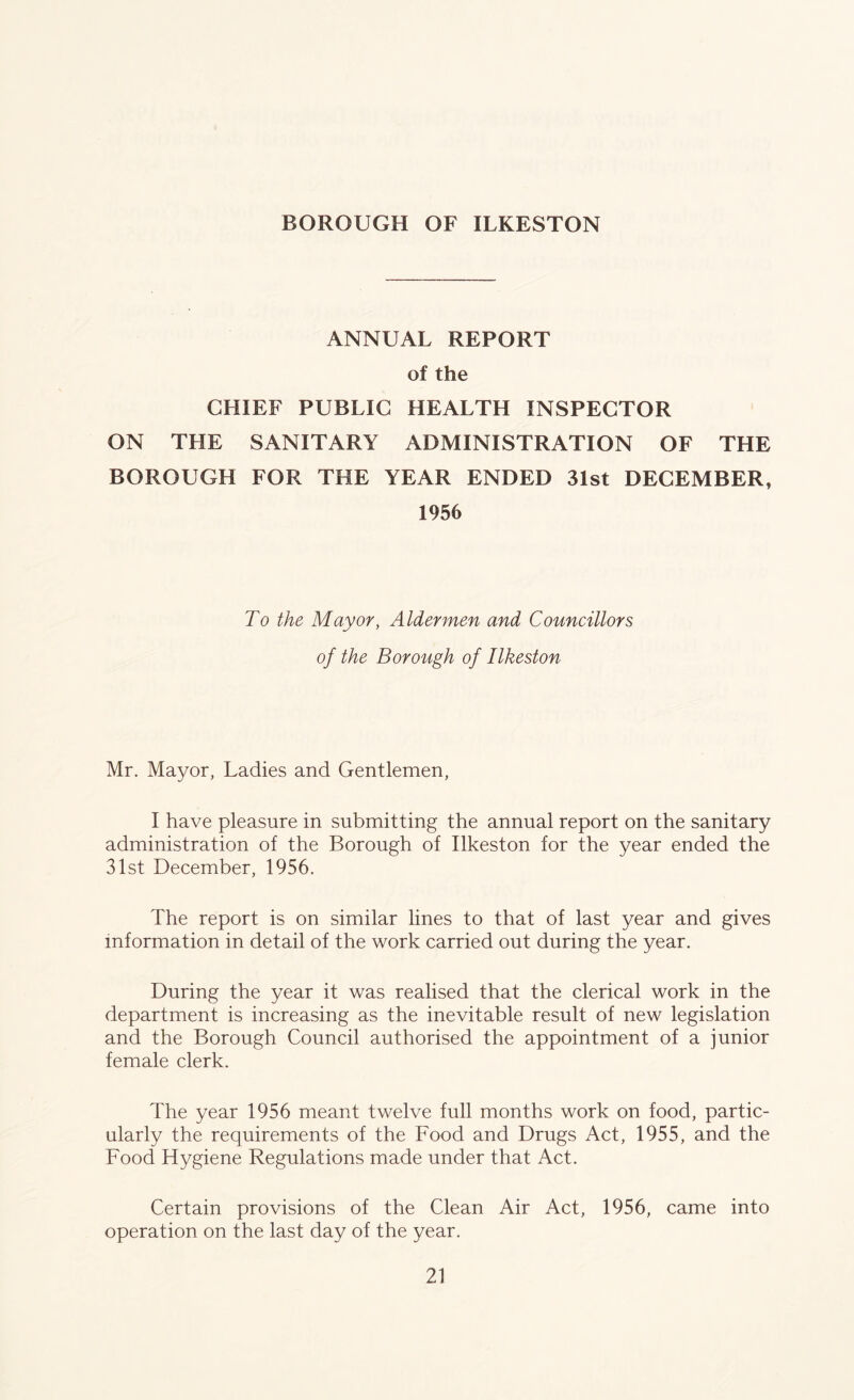 BOROUGH OF ILKESTON ANNUAL REPORT of the CHIEF PUBLIC HEALTH INSPECTOR ON THE SANITARY ADMINISTRATION OF THE BOROUGH FOR THE YEAR ENDED 31st DECEMBER, 1956 To the Mayor, Aldermen and Councillors of the Borough of Ilkeston Mr. Mayor, Ladies and Gentlemen, I have pleasure in submitting the annual report on the sanitary administration of the Borough of Ilkeston for the year ended the 31st December, 1956. The report is on similar lines to that of last year and gives information in detail of the work carried out during the year. During the year it was realised that the clerical work in the department is increasing as the inevitable result of new legislation and the Borough Council authorised the appointment of a junior female clerk. The year 1956 meant twelve full months work on food, partic- ularly the requirements of the Food and Drugs Act, 1955, and the Food Hygiene Regulations made under that Act. Certain provisions of the Clean Air Act, 1956, came into operation on the last day of the year.