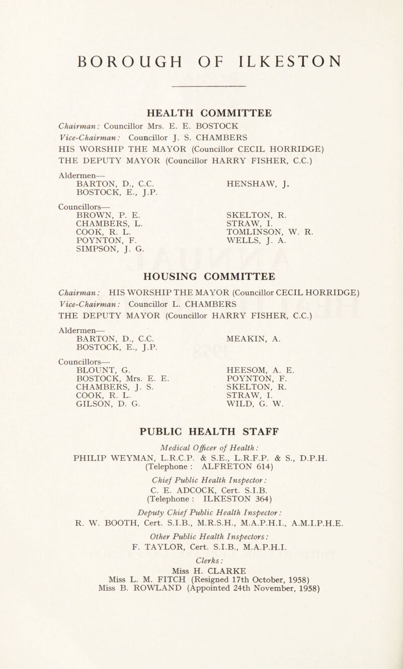 HEALTH COMMITTEE Chairman: Councillor Mrs. E. E. BOSTOCK Vice-Chairman: Councillor J. S. CHAMBERS HIS WORSHIP THE MAYOR (Councillor CECIL HORRIDGE) THE DEPUTY MAYOR (Councillor HARRY FISHER, C.C.) Aldermen— BARTON, D„ C.C. BOSTOCK, E., J.P. Councillors— BROWN, P. E. CHAMBERS, L. COOK, R. L. POYNTON, F. SIMPSON, J. G. HENSHAW, J. SKELTON, R. STRAW, I. TOMLINSON, W. R. WELLS, J. A. HOUSING COMMITTEE Chairman: HIS WORSHIP THE MAYOR (Councillor CECIL HORRIDGE) Vice-Chairman: Councillor L. CHAMBERS THE DEPUTY MAYOR (Councillor HARRY FISHER, C.C.) Aldermen— BARTON, D., C.C. BOSTOCK, E., J.P. Councillors— BLOUNT, G. BOSTOCK, Mrs. E. E. CHAMBERS, J. S. COOK, R. L. GILSON, D. G. MEAKIN, A. HEESOM, A. E POYNTON, F. SKELTON, R. STRAW, I. WILD, G. W. PUBLIC HEALTH STAFF Medical Officer of Health: PHILIP WEYMAN, L.R.C.P. & S.E., L.R.F.P. & S., D.P.H. (Telephone : ALFRETON 614) Chief Public Health Inspector: C. E. ADCOCK, Cert. S.I.B. (Telephone : ILKESTON 364) Deputy Chief Public Health Inspector: R. W. BOOTH, Cert. S.I.B., M.R.S.H., M.A.P.H.I., A.M.I.P.H.E. Other Public Health Inspectors: F. TAYLOR, Cert. S.I.B., M.A.P.H.I. Clerks: Miss H. CLARKE Miss L. M. FITCH (Resigned 17th October, 1958) Miss B. ROWLAND (Appointed 24th November, 1958)