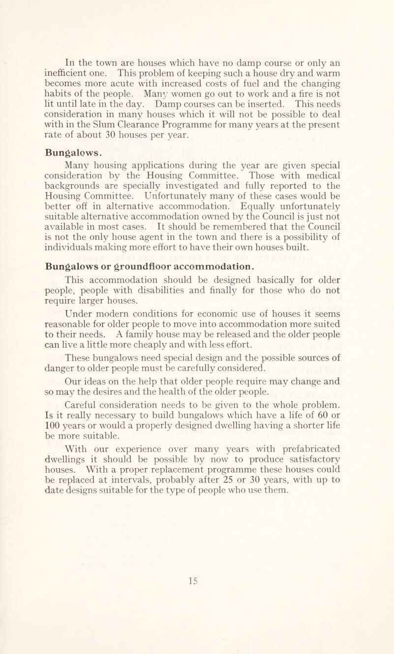 In the town are houses which have no damp course or only an inefficient one. This problem of keeping such a house dry and warm becomes more acute with increased costs of fuel and the changing habits of the people. Many women go out to work and a fire is not lit until late in the day. Damp courses can be inserted. This needs consideration in many houses which it will not be possible to deal with in the Slum Clearance Programme for many years at the present rate of about 30 houses per year. Bungalows. Many housing applications during the year are given special consideration by the Housing Committee. Those with medical backgrounds are specially investigated and fully reported to the Housing Committee. Unfortunately many of these cases would be better off in alternative accommodation. Equally unfortunately suitable alternative accommodation owned by the Council is just not available in most cases. It should be remembered that the Council is not the only house agent in the town and there is a possibility of individuals making more effort to have their own houses built. Bungalows or groundfioor accommodation. This accommodation should be designed basically for older people, people with disabilities and finally for those who do not require larger houses. Under modern conditions for economic use of houses it seems reasonable for older people to move into accommodation more suited to their needs. A family house may be released and the older people can live a little more cheaply and with less effort. These bungalows need special design and the possible sources of danger to older people must be carefully considered. Our ideas on the help that older people require may change and so may the desires and the health of the older people. Careful consideration needs to be given to the whole problem. Is it really necessary to build bungalows which have a life of 60 or 100 years or would a properly designed dwelling having a shorter life be more suitable. With our experience over many years with prefabricated dwellings it should be possible by now to produce satisfactory houses. With a proper replacement programme these houses could be replaced at intervals, probably after 25 or 30 years, with up to date designs suitable for the type of people who use them.