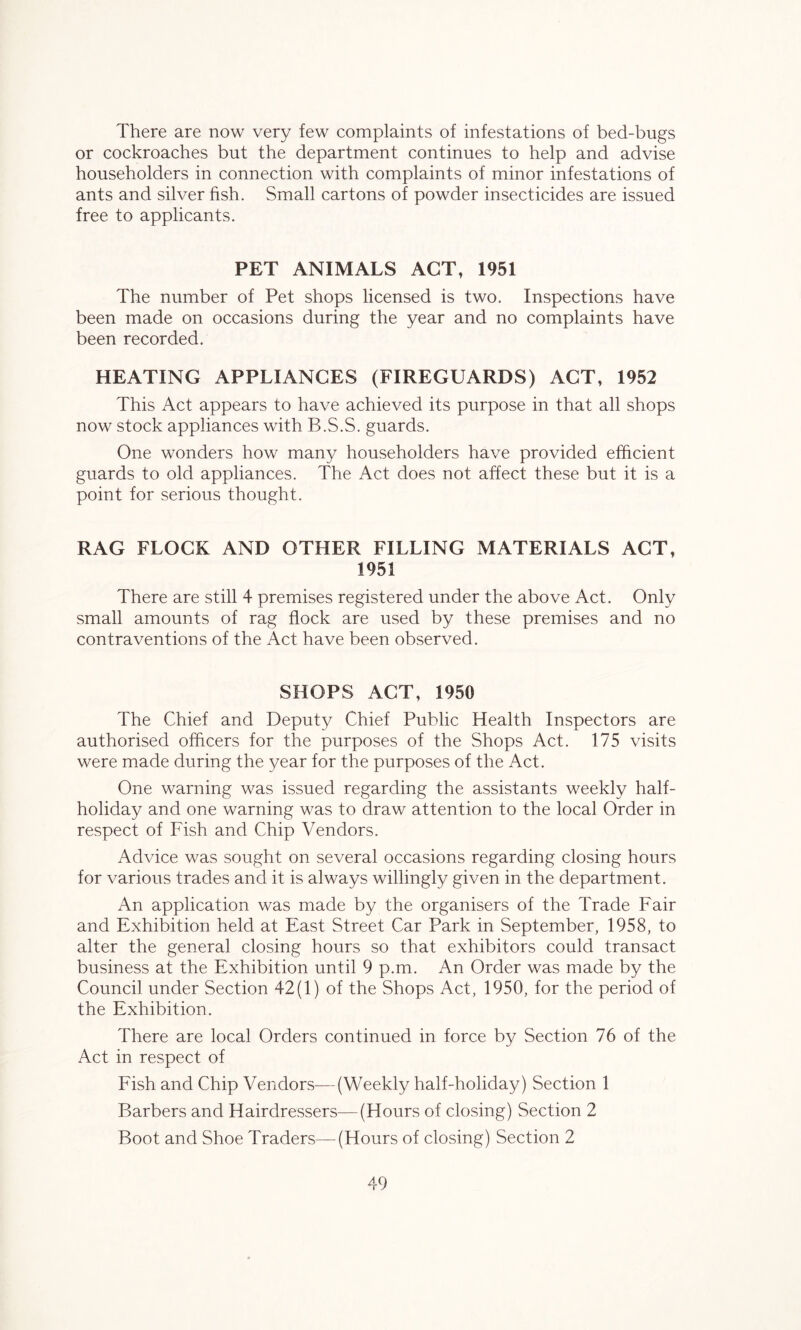 There are now very few complaints of infestations of bed-bugs or cockroaches but the department continues to help and advise householders in connection with complaints of minor infestations of ants and silver fish. Small cartons of powder insecticides are issued free to applicants. PET ANIMALS ACT, 1951 The number of Pet shops licensed is two. Inspections have been made on occasions during the year and no complaints have been recorded. HEATING APPLIANCES (FIREGUARDS) ACT, 1952 This Act appears to have achieved its purpose in that all shops now stock appliances with B.S.S. guards. One wonders how many householders have provided efficient guards to old appliances. The Act does not affect these but it is a point for serious thought. RAG FLOCK AND OTHER FILLING MATERIALS ACT, 1951 There are still 4 premises registered under the above Act. Only small amounts of rag flock are used by these premises and no contraventions of the Act have been observed. SHOPS ACT, 1950 The Chief and Deputy Chief Public Health Inspectors are authorised officers for the purposes of the Shops Act. 175 visits were made during the year for the purposes of the Act. One warning was issued regarding the assistants weekly half- holiday and one warning was to draw attention to the local Order in respect of Fish and Chip Vendors. Advice was sought on several occasions regarding closing hours for various trades and it is always willingly given in the department. An application was made by the organisers of the Trade Fair and Exhibition held at East Street Car Park in September, 1958, to alter the general closing hours so that exhibitors could transact business at the Exhibition until 9 p.m. An Order was made by the Council under Section 42(1) of the Shops Act, 1950, for the period of the Exhibition. There are local Orders continued in force by Section 76 of the Act in respect of Fish and Chip Vendors—(Weekly half-holiday) Section 1 Barbers and Hairdressers—(Hours of closing) Section 2 Boot and Shoe Traders—(Hours of closing) Section 2