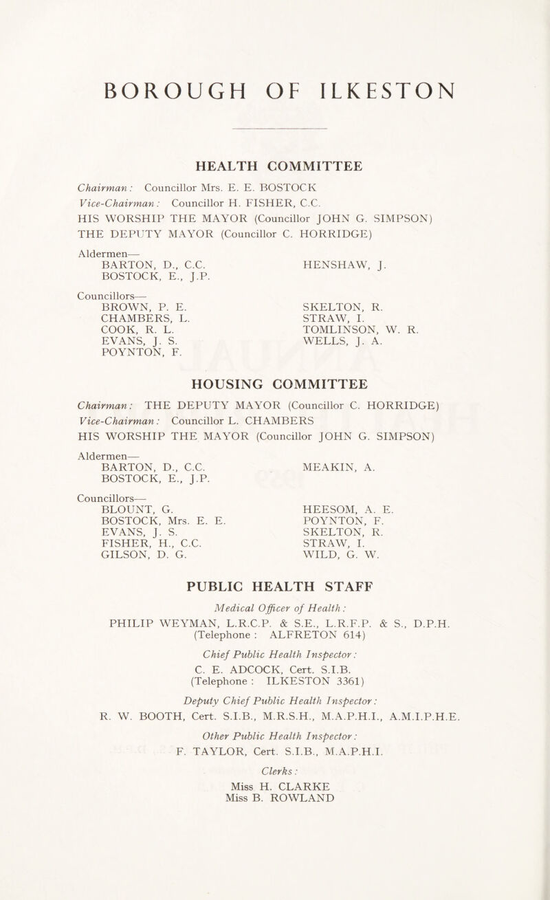 HEALTH COMMITTEE Chairman: Councillor Mrs. E. E. BOSTOCK Vice-Chairman: Councillor H. FISHER, C.C. HIS WORSHIP THE MAYOR (Councillor JOHN G. SIMPSON) THE DEPUTY MAYOR (Councillor C. HORRIDGE) Aldermen—- BARTON, D„ C.C. BOSTOCK, E„ J.P. Councillors— BROWN, P. E. CHAMBERS, L. COOK, R. L. EVANS, J. S. POYNTON, F. HENSHAW, J. SKELTON, R. STRAW, I. TOMLINSON, W. R. WELLS, J. A. HOUSING COMMITTEE Chairman: THE DEPUTY MAYOR (Councillor C. HORRIDGE) Vice-Chairman: Councillor L. CHAMBERS HIS WORSHIP THE MAYOR (Councillor JOHN G. SIMPSON) Aldermen— BARTON, D., C.C. BOSTOCK, E., J.P. Councillors-—- BLOUNT, G. BOSTOCK, Mrs. E. E. EVANS, J. S. FISHER, H., C.C. GILSON, D. G. MEAKIN, A. HEESOM, A. E POYNTON, F. SKELTON, R. STRAW, I. WILD, G. W. PUBLIC HEALTH STAFF Medical Officer of Health : PHILIP WEYMAN, L.R.C.P. & S.E., L.R.F.P. & S., D.P.H. (Telephone : ALFRETON 614) Chief Public Health Inspector: C. E. ADCOCK, Cert. S.I.B. (Telephone: ILKESTON 3361) Deputy Chief Public Health Inspector: R. W. BOOTH, Cert. S.I.B., M.R.S.H., M.A.P.H.I., A.M.I.P.H.E. Other Public Health Inspector: F. TAYLOR, Cert. S.I.B., M.A.P.H.I. Clerks: Miss H. CLARKE Miss B. ROWLAND