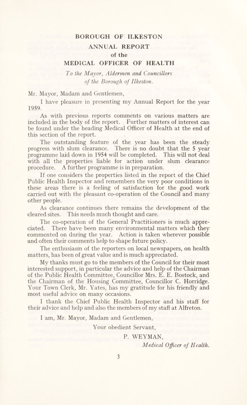 ANNUAL REPORT of the MEDICAL OFFICER OF HEALTH To the Mayor, Aldermen and Councillors of the Borough of Ilkeston. Mr. Mayor, Madam and Gentlemen, I have pleasure in presenting my Annual Report for the year 1959. As with previous reports comments on various matters are included in the body of the report. Further matters of interest can be found under the heading Medical Officer of Health at the end of this section of the report. The outstanding feature of the year has been the steady progress with slum clearance. There is no doubt that the 5 year programme laid down in 1954 will be completed. This will not deal with all the properties liable for action under slum clearance procedure. A further programme is in preparation. If one considers the properties listed in the report of the Chief Public Health Inspector and remembers the very poor conditions in these areas there is a feeling of satisfaction for the good work carried out with the pleasant co-operation of the Council and many other people. As clearance continues there remains the development of the cleared sites. This needs much thought and care. The co-operation of the General Practitioners is much appre- ciated. There have been many environmental matters which they commented on during the year. Action is taken wherever possible and often their comments help to shape future policy. The enthusiasm of the reporters on local newspapers, on health matters, has been of great value and is much appreciated. My thanks must go to the members of the Council for their most interested support, in particular the advice and help of the Chairman of the Public Health Committee, Councillor Mrs. E. E. Bostock, and the Chairman of the Housing Committee, Councillor C. Horridge. Your Town Clerk, Mr. Yates, has my gratitude for his friendly and most useful advice on many occasions. I thank the Chief Public Health Inspector and his staff for their advice and help and also the members of my staff at Alfreton. I am, Mr. Mayor, Madam and Gentlemen, Your obedient Servant, P. WEYMAN, Medical Officer of Health.