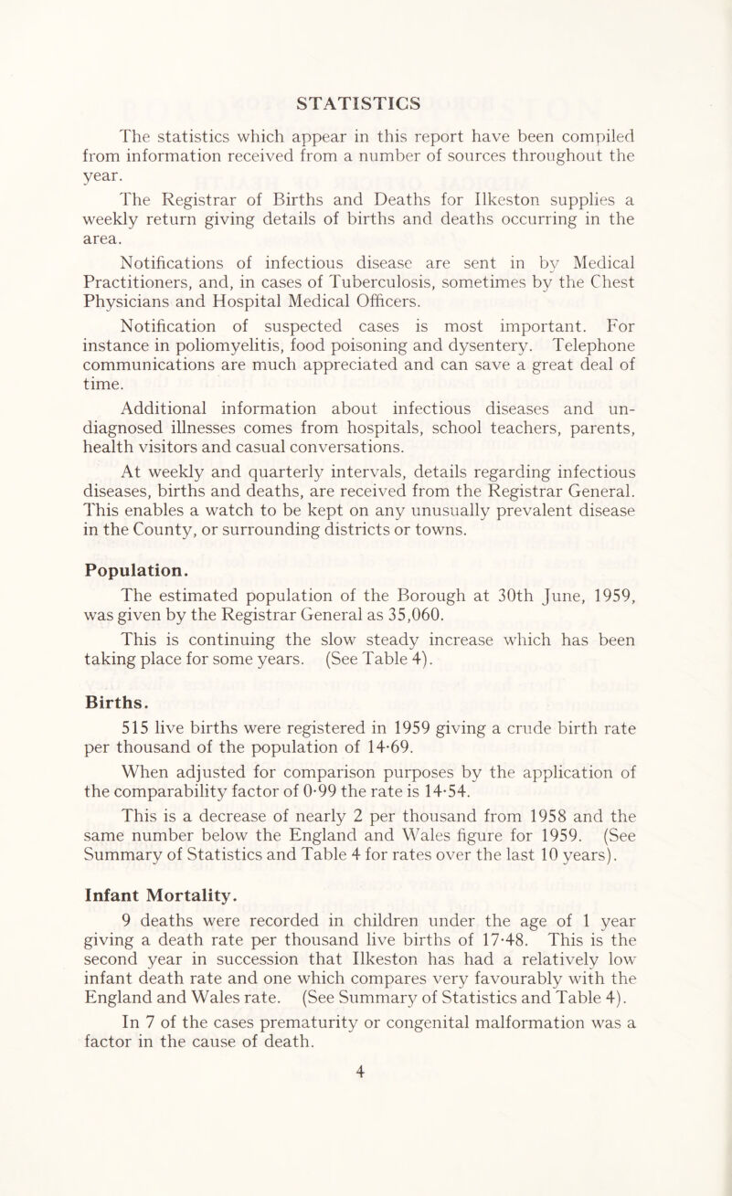 STATISTICS The statistics which appear in this report have been compiled from information received from a number of sources throughout the year. The Registrar of Births and Deaths for Ilkeston supplies a weekly return giving details of births and deaths occurring in the area. Notifications of infectious disease are sent in by Medical Practitioners, and, in cases of Tuberculosis, sometimes by the Chest Physicians and Hospital Medical Officers. Notification of suspected cases is most important. For instance in poliomyelitis, food poisoning and dysentery. Telephone communications are much appreciated and can save a great deal of time. Additional information about infectious diseases and un- diagnosed illnesses comes from hospitals, school teachers, parents, health visitors and casual conversations. At weekly and quarterly intervals, details regarding infectious diseases, births and deaths, are received from the Registrar General. This enables a watch to be kept on any unusually prevalent disease in the County, or surrounding districts or towns. Population. The estimated population of the Borough at 30th June, 1959, was given by the Registrar General as 35,060. This is continuing the slow steady increase which has been taking place for some years. (See Table 4). Births. 515 live births were registered in 1959 giving a crude birth rate per thousand of the population of 14-69. When adjusted for comparison purposes by the application of the comparability factor of 0-99 the rate is 14-54. This is a decrease of nearly 2 per thousand from 1958 and the same number below the England and Wales figure for 1959. (See Summary of Statistics and Table 4 for rates over the last 10 years). Infant Mortality. 9 deaths were recorded in children under the age of 1 year giving a death rate per thousand live births of 17-48. This is the second year in succession that Ilkeston has had a relatively low infant death rate and one which compares very favourably with the England and Wales rate. (See Summary of Statistics and Table 4). In 7 of the cases prematurity or congenital malformation was a factor in the cause of death.