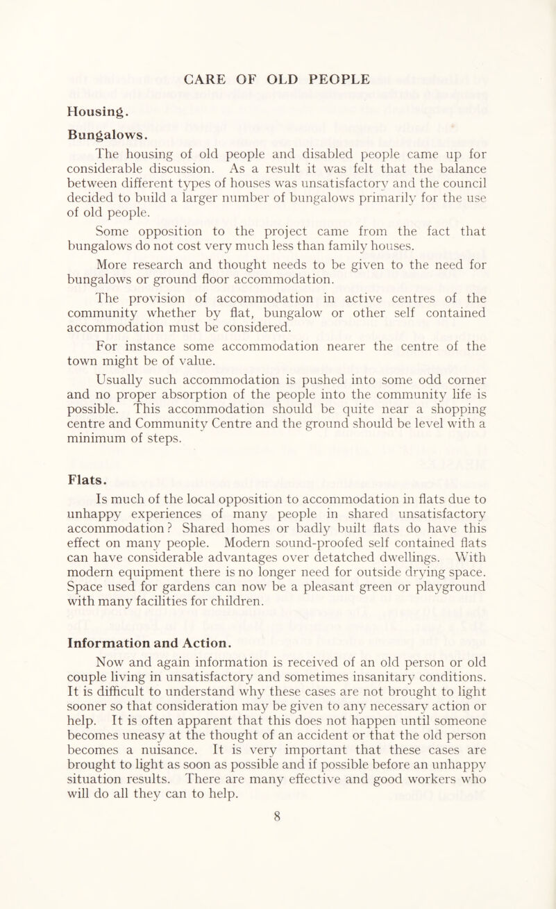 CARE OF OLD PEOPLE Housing. Bungalows. The housing of old people and disabled people came up for considerable discussion. As a result it was felt that the balance between different types of houses was unsatisfactory and the council decided to build a larger number of bungalows primarily for the use of old people. Some opposition to the project came from the fact that bungalows do not cost very much less than family houses. More research and thought needs to be given to the need for bungalows or ground floor accommodation. The provision of accommodation in active centres of the community whether by flat, bungalow or other self contained accommodation must be considered. For instance some accommodation nearer the centre of the town might be of value. Usually such accommodation is pushed into some odd corner and no proper absorption of the people into the community life is possible. This accommodation should be quite near a shopping centre and Community Centre and the ground should be level with a minimum of steps. Flats. Is much of the local opposition to accommodation in flats due to unhappy experiences of many people in shared unsatisfactory accommodation ? Shared homes or badly built flats do have this effect on many people. Modern sound-proofed self contained flats can have considerable advantages over detatched dwellings. With modern equipment there is no longer need for outside drying space. Space used for gardens can now be a pleasant green or playground with many facilities for children. Information and Action. Now and again information is received of an old person or old couple living in unsatisfactory and sometimes insanitary conditions. It is difficult to understand why these cases are not brought to light sooner so that consideration may be given to any necessary action or help. It is often apparent that this does not happen until someone becomes uneasy at the thought of an accident or that the old person becomes a nuisance. It is very important that these cases are brought to light as soon as possible and if possible before an unhappy situation results. There are many effective and good workers who will do all they can to help.
