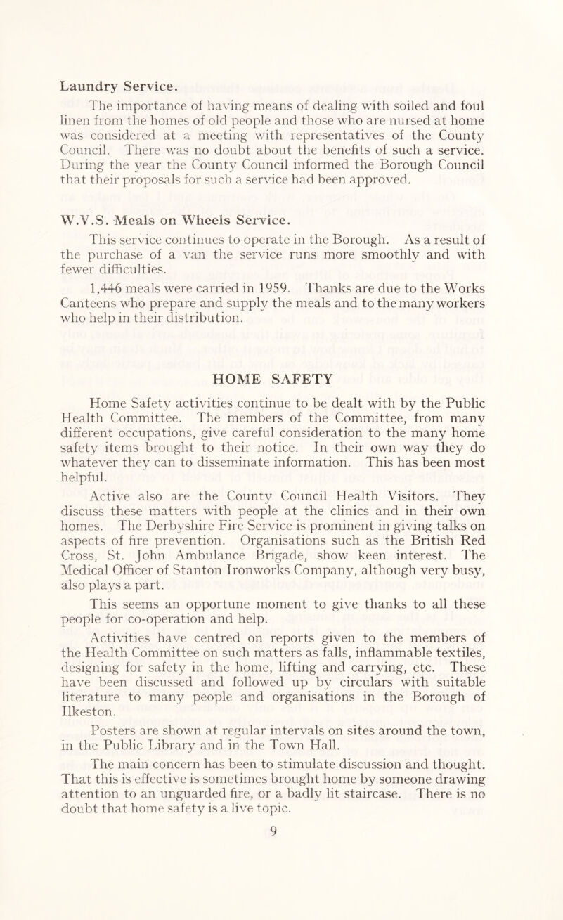 Laundry Service. The importance of having means of dealing with soiled and foul linen from the homes of old people and those who are nursed at home was considered at a meeting with representatives of the County Council. There was no doubt about the benefits of such a service. During the year the County Council informed the Borough Council that their proposals for such a service had been approved. W.V.S. Meals on Wheels Service. This service continues to operate in the Borough. As a result of the purchase of a van the service runs more smoothly and with fewer difficulties. 1,446 meals were carried in 1959. Thanks are due to the Works Canteens who prepare and supply the meals and to the many workers who help in their distribution. HOME SAFETY Home Safety activities continue to be dealt with by the Public Health Committee. The members of the Committee, from many different occupations, give careful consideration to the many home safety items brought to their notice. In their own way they do whatever they can to disseminate information. This has been most helpful. Active also are the County Council Health Visitors. They discuss these matters with people at the clinics and in their own homes. The Derbyshire Fire Service is prominent in giving talks on aspects of fire prevention. Organisations such as the British Red Cross, St. John Ambulance Brigade, show keen interest. The Medical Officer of Stanton Ironworks Company, although very busy, also plays a part. This seems an opportune moment to give thanks to all these people for co-operation and help. Activities have centred on reports given to the members of the Health Committee on such matters as falls, inflammable textiles, designing for safety in the home, lifting and carrying, etc. These have been discussed and followed up by circulars with suitable literature to many people and organisations in the Borough of Ilkeston. Posters are shown at regular intervals on sites around the town, in the Public Library and in the Town Hall. The main concern has been to stimulate discussion and thought. That this is effective is sometimes brought home by someone drawing attention to an unguarded fire, or a badly lit staircase. There is no doubt that home safety is a live topic.
