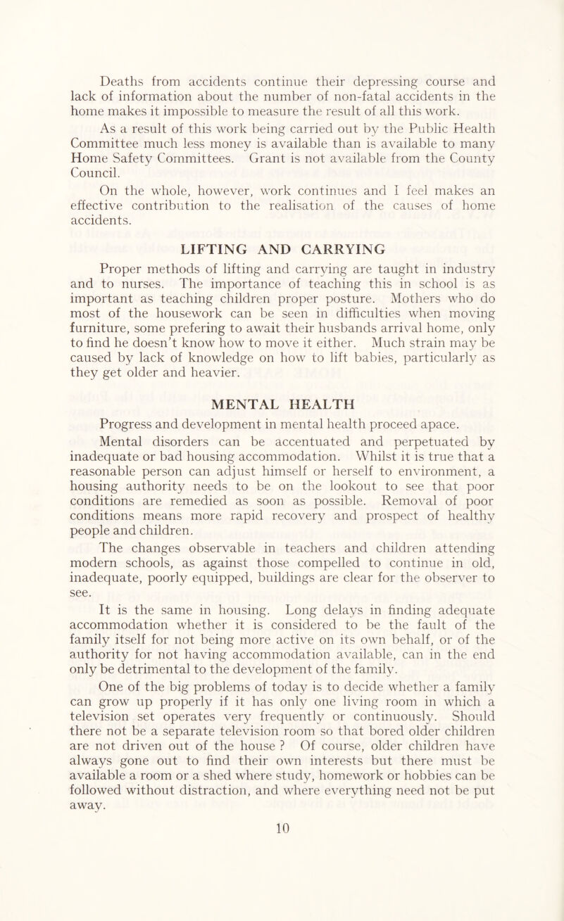 Deaths from accidents continue their depressing course and lack of information about the number of non-fatal accidents in the home makes it impossible to measure the result of all this work. As a result of this work being carried out by the Public Health Committee much less money is available than is available to many Home Safety Committees. Grant is not available from the County Council. On the whole, however, work continues and I feel makes an effective contribution to the realisation of the causes of home accidents. LIFTING AND CARRYING Proper methods of lifting and carrying are taught in industry and to nurses. The importance of teaching this in school is as important as teaching children proper posture. Mothers who do most of the housework can be seen in difficulties when moving furniture, some prefering to await their husbands arrival home, only to find he doesn’t know how to move it either. Much strain may be caused by lack of knowledge on how to lift babies, particularly as they get older and heavier. MENTAL HEALTH Progress and development in mental health proceed apace. Mental disorders can be accentuated and perpetuated by inadequate or bad housing accommodation. Whilst it is true that a reasonable person can adjust himself or herself to environment, a housing authority needs to be on the lookout to see that poor conditions are remedied as soon as possible. Removal of poor conditions means more rapid recovery and prospect of healthy people and children. The changes observable in teachers and children attending modern schools, as against those compelled to continue in old, inadequate, poorly equipped, buildings are clear for the observer to see. It is the same in housing. Long delays in finding adequate accommodation whether it is considered to be the fault of the family itself for not being more active on its own behalf, or of the authority for not having accommodation available, can in the end only be detrimental to the development of the family. One of the big problems of today is to decide whether a family can grow up properly if it has only one living room in which a television set operates very frequently or continuously. Should there not be a separate television room so that bored older children are not driven out of the house ? Of course, older children have always gone out to find their own interests but there must be available a room or a shed where study, homework or hobbies can be followed without distraction, and where everything need not be put away.