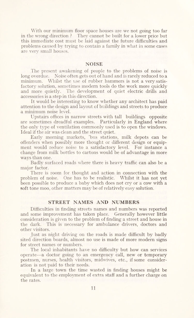 With our minimum floor space houses are we not going too far in the wrong direction ? They cannot be built for a lower price but this immediate cost must be laid against the future difficulties and problems caused by trying to contain a family in what in some cases are very small houses. NOISE The present awakening of people to the problems of noise is long overdue. Noise often gets out of hand and is rarely reduced to a minimum. Whilst the use of rubber hammers is not a very satis- factory solution, sometimes modern tools do the work more quickly and more quietly. The development of quiet electric drills and accessories is a step in this direction. It would be interesting to know whether any architect has paid attention to the design and layout of buildings and streets to produce a minimum noise level. Upstairs offices in narrow streets with tall buildings opposite are sometimes dreadful examples. Particularly in England where the only type of ventilation commonly used is to open the windows. Ideal if the air was clean and the street quiet. Early morning markets, ’bus stations, milk depots can be offenders when possibly more thought or different design or equip- ment would reduce noise to a satisfactory level. For instance a change from milk bottles to cartons would be of advantage in more ways than one. Badly surfaced roads where there is heavy traffic can also be a major factor. There is room for thought and action in connection with the problem of noise. One has to be realistic. Whilst it has not yet been possible to produce a baby which does not cry or a cow with a soft tone moo, other matters may be of relatively easy solution. STREET NAMES AND NUMBERS Difficulties in finding streets names and numbers was reported and some improvement has taken place. Generally however little consideration is given to the problem of finding a street and house in the dark. This is necessary for ambulance drivers, doctors and other visitors. Just as night driving on the roads is made difficult by badly sited direction boards, almost no use is made of more modern signs for street names or numbers. The local inhabitants have no difficulty but how can services operate—a doctor going to an emergency call, new or temporary postmen, nurses, health visitors, midwives, etc., if some consider- ation is not paid to their needs. In a large town the time wasted in finding houses might be equivalent to the employment of extra staff and a further charge on the rates.