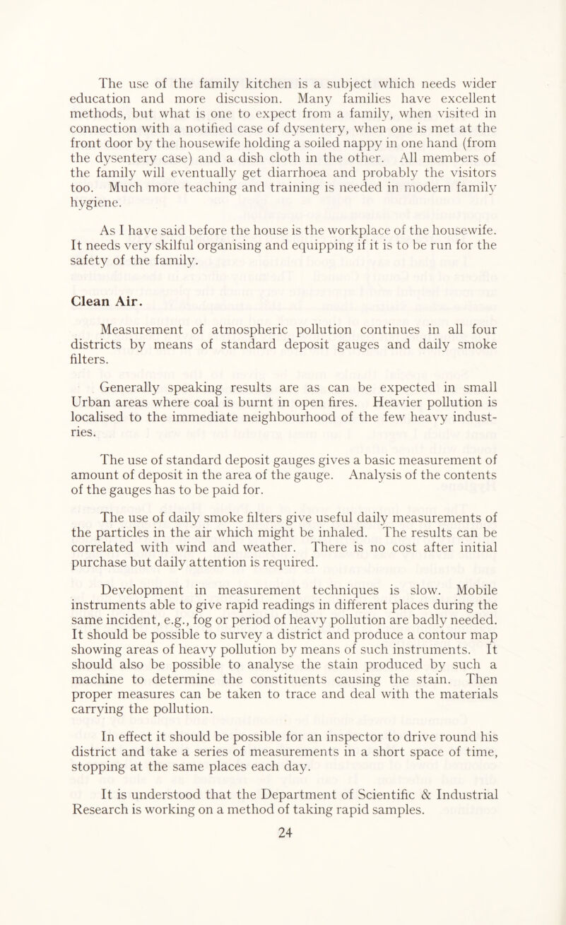 The use of the family kitchen is a subject which needs wider education and more discussion. Many families have excellent methods, but what is one to expect from a family, when visited in connection with a notified case of dysentery, when one is met at the front door by the housewife holding a soiled nappy in one hand (from the dysentery case) and a dish cloth in the other. All members of the family will eventually get diarrhoea and probably the visitors too. Much more teaching and training is needed in modern famity hygiene. As I have said before the house is the workplace of the housewife. It needs very skilful organising and equipping if it is to be run for the safety of the family. Clean Air. Measurement of atmospheric pollution continues in all four districts by means of standard deposit gauges and daily smoke filters. Generally speaking results are as can be expected in small Urban areas where coal is burnt in open fires. Heavier pollution is localised to the immediate neighbourhood of the few heavy indust- ries. The use of standard deposit gauges gives a basic measurement of amount of deposit in the area of the gauge. Analysis of the contents of the gauges has to be paid for. The use of daily smoke filters give useful daily measurements of the particles in the air which might be inhaled. The results can be correlated with wind and weather. There is no cost after initial purchase but daily attention is required. Development in measurement techniques is slow. Mobile instruments able to give rapid readings in different places during the same incident, e.g., fog or period of heavy pollution are badly needed. It should be possible to survey a district and produce a contour map showing areas of heavy pollution by means of such instruments. It should also be possible to analyse the stain produced by such a machine to determine the constituents causing the stain. Then proper measures can be taken to trace and deal with the materials carrying the pollution. In effect it should be possible for an inspector to drive round his district and take a series of measurements in a short space of time, stopping at the same places each day. It is understood that the Department of Scientific & Industrial Research is working on a method of taking rapid samples.