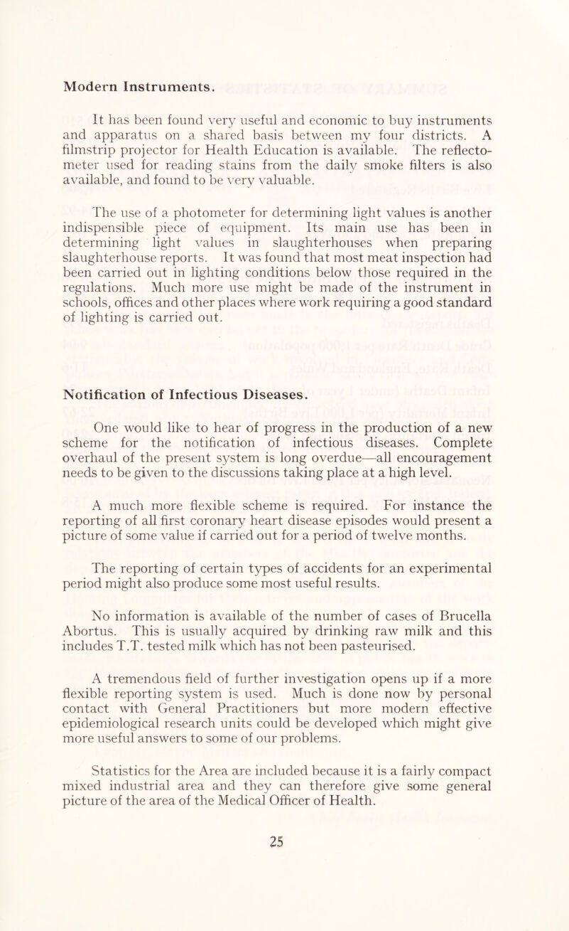 Modern Instruments. It has been found very useful and economic to buy instruments and apparatus on a shared basis between my four districts. A filmstrip projector for Health Education is available. The reflecto- meter used for reading stains from the daily smoke filters is also available, and found to be very valuable. The use of a photometer for determining light values is another indispensible piece of equipment. Its main use has been in determining light values in slaughterhouses when preparing slaughterhouse reports. It was found that most meat inspection had been carried out in lighting conditions below those required in the regulations. Much more use might be made of the instrument in schools, offices and other places where work requiring a good standard of lighting is carried out. Notification of Infectious Diseases. One would like to hear of progress in the production of a new scheme for the notification of infectious diseases. Complete overhaul of the present system is long overdue—all encouragement needs to be given to the discussions taking place at a high level. A much more flexible scheme is required. For instance the reporting of all first coronary heart disease episodes would present a picture of some value if carried out for a period of twelve months. The reporting of certain types of accidents for an experimental period might also produce some most useful results. No information is available of the number of cases of Brucella Abortus. This is usually acquired by drinking raw milk and this includes T.T. tested milk which has not been pasteurised. A tremendous field of further investigation opens up if a more flexible reporting system is used. Much is done now by personal contact with General Practitioners but more modern effective epidemiological research units could be developed which might give more useful answers to some of our problems. Statistics for the Area are included because it is a fairly^ compact mixed industrial area and they can therefore give some general picture of the area of the Medical Officer of Health.