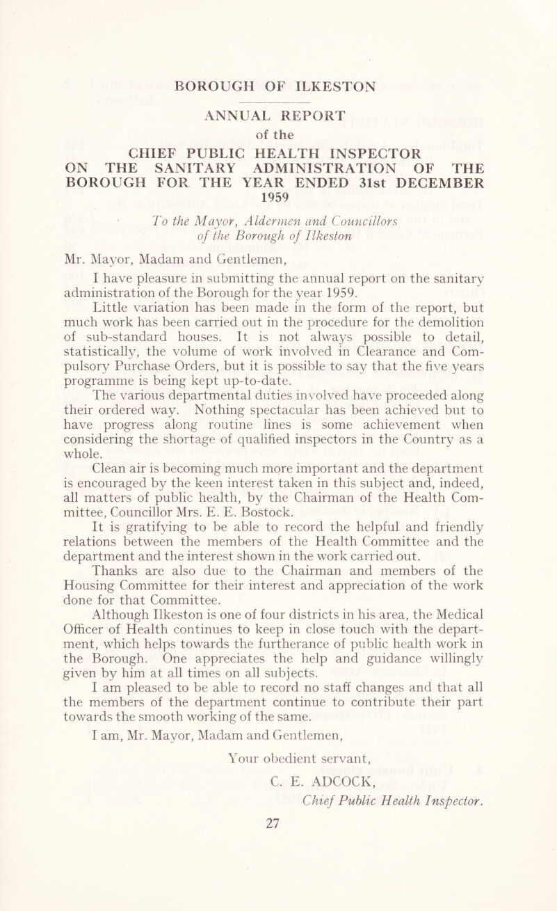 BOROUGH OF ILKESTON ANNUAL REPORT of the CHIEF PUBLIC HEALTFI INSPECTOR ON THE SANITARY ADMINISTRATION OF THE BOROUGH FOR THE YEAR ENDED 31st DECEMBER 1959 To the Mayor, Aldermen and Councillors of the Borough of Ilkeston Mr. Mayor, Madam and Gentlemen, I have pleasure in submitting the annual report on the sanitary administration of the Borough for the year 1959. Little variation has been made in the form of the report, but much work has been carried out in the procedure for the demolition of sub-standard houses. It is not always possible to detail, statistically, the volume of work involved in Clearance and Com- pulsory Purchase Orders, but it is possible to say that the five years programme is being kept up-to-date. The various departmental duties involved have proceeded along their ordered way. Nothing spectacular has been achieved but to have progress along routine lines is some achievement when considering the shortage of qualified inspectors in the Country as a whole. Clean air is becoming much more important and the department is encouraged by the keen interest taken in this subject and, indeed, all matters of public health, by the Chairman of the Health Com- mittee, Councillor Mrs. E. E. Bostock. It is gratifying to be able to record the helpful and friendly relations between the members of the Health Committee and the department and the interest shown in the work carried out. Thanks are also due to the Chairman and members of the Housing Committee for their interest and appreciation of the work done for that Committee. Although Ilkeston is one of four districts in his area, the Medical Officer of Health continues to keep in close touch with the depart- ment, which helps towards the furtherance of public health work in the Borough. One appreciates the help and guidance willingly given by him at all times on all subjects. I am pleased to be able to record no staff changes and that all the members of the department continue to contribute their part towards the smooth working of the same. I am, Mr. Mayor, Madam and Gentlemen, Your obedient servant, C. E. ADCOCK, Chief Public Health Inspector.