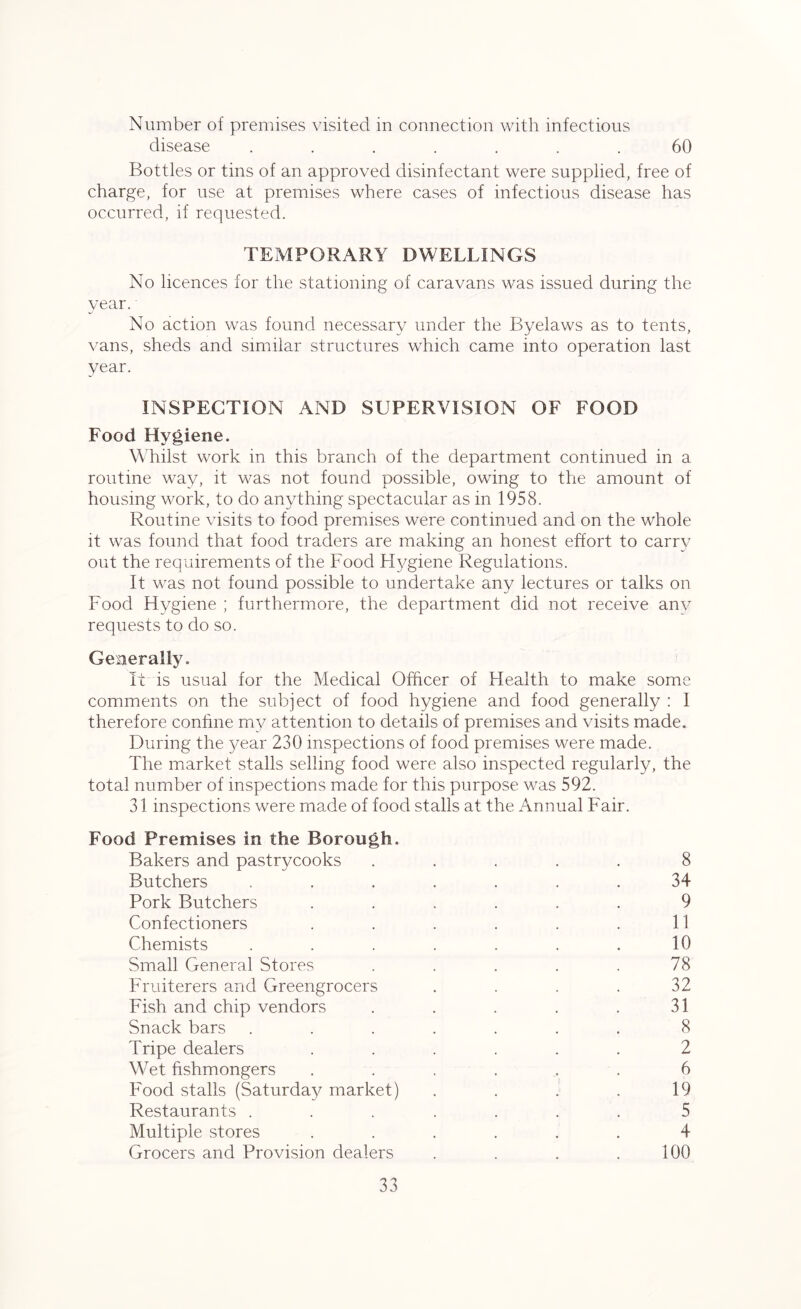 Number of premises visited in connection with infectious disease ....... 60 Bottles or tins of an approved disinfectant were supplied, free of charge, for use at premises where cases of infectious disease has occurred, if requested. TEMPORARY DWELLINGS No licences for the stationing of caravans was issued during the year. No action was found necessary under the Byelaws as to tents, vans, sheds and similar structures which came into operation last year. INSPECTION AND SUPERVISION OF FOOD Food Hygiene. Whilst work in this branch of the department continued in a routine way, it was not found possible, owing to the amount of housing work, to do anything spectacular as in 1958. Routine visits to food premises were continued and on the whole it was found that food traders are making an honest effort to carry out the requirements of the Food Hygiene Regulations. It was not found possible to undertake any lectures or talks on Food Hygiene ; furthermore, the department did not receive anv requests to do so. Generally. It is usual for the Medical Officer of Health to make some comments on the subject of food hygiene and food generally : I therefore confine my attention to details of premises and visits made. During the year 230 inspections of food premises were made. The market stalls selling food were also inspected regularly, the total number of inspections made for this purpose was 592. 31 inspections were made of food stalls at the Annual Fair. Food Premises in the Borough. Bakers and pastrycooks ..... 8 Butchers ....... 34 Pork Butchers ...... 9 Confectioners . . . . . .11 Chemists . . . . . . .10 Small General Stores . . . . .78 Fruiterers and Greengrocers . . . . 32 Fish and chip vendors . . . . .31 Snack bars ....... 8 Tripe dealers ...... 2 Wet fishmongers ...... 6 Food stalls (Saturday market) . . . . 19 Restaurants ....... 5 Multiple stores ...... 4 Grocers and Provision dealers . . . .100