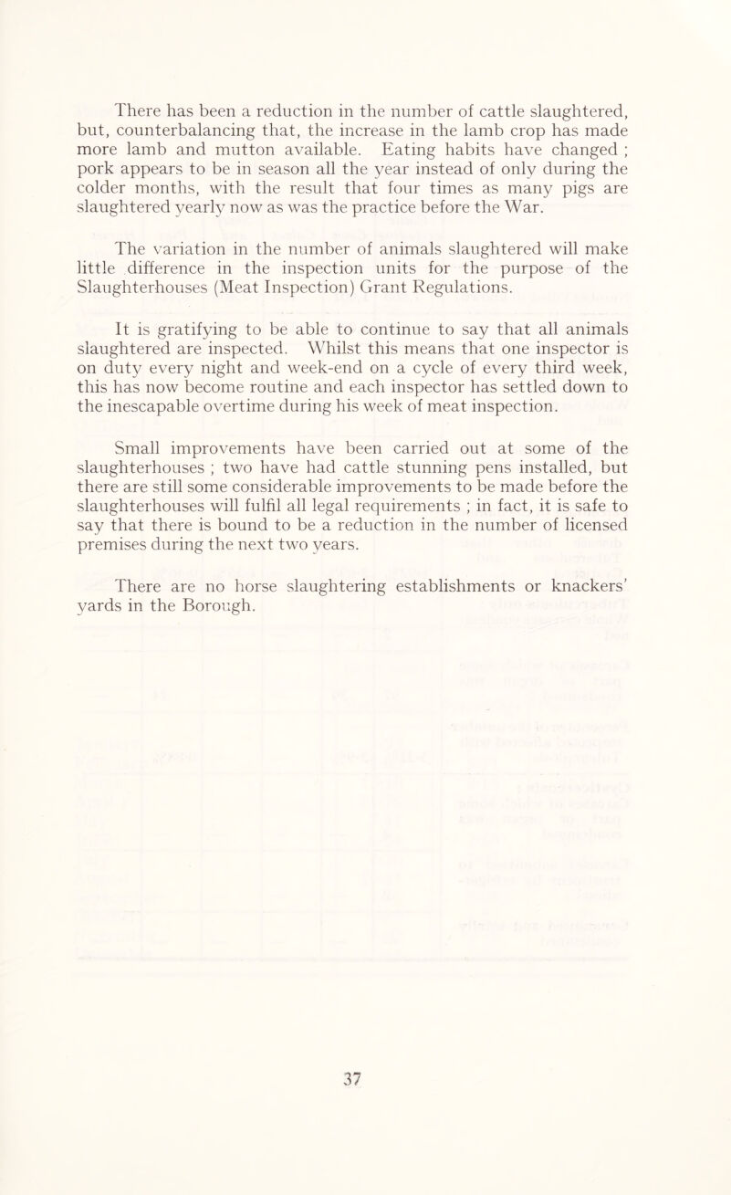 There has been a reduction in the number of cattle slaughtered, but, counterbalancing that, the increase in the lamb crop has made more lamb and mutton available. Eating habits have changed ; pork appears to be in season all the year instead of only during the colder months, with the result that four times as many pigs are slaughtered yearly now as was the practice before the War. The variation in the number of animals slaughtered will make little .difference in the inspection units for the purpose of the Slaughterhouses (Meat Inspection) Grant Regulations. It is gratifying to be able to continue to say that all animals slaughtered are inspected. Whilst this means that one inspector is on duty every night and week-end on a cycle of every third week, this has now become routine and each inspector has settled down to the inescapable overtime during his week of meat inspection. Small improvements have been carried out at some of the slaughterhouses ; two have had cattle stunning pens installed, but there are still some considerable improvements to be made before the slaughterhouses will fulfil all legal requirements ; in fact, it is safe to say that there is bound to be a reduction in the number of licensed premises during the next two years. There are no horse slaughtering establishments or knackers’ yards in the Borough.