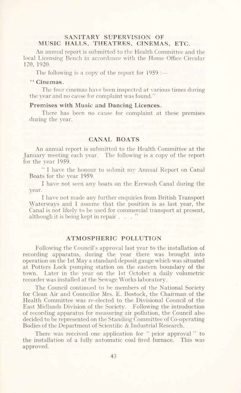 SANITARY SUPERVISION OF MUSIC HALLS, THEATRES, CINEMAS, ETC. An annual report is submitted to the Health Committee and the local Licensing Bench in accordance with the Home Office Circular 120, 1920. The following is a copy of the report for 1959 :— “ Cinemas. The four cinemas have been inspected at various times during the year and no cause for complaint was found.” Premises with Music and Dancing Licences. There has been no cause for complaint at these premises during the year. CANAL BOATS An annual report is submitted to the Health Committee at the January meeting each year. The following is a copy of the report for the year 1959. “ I have the honour to submit my Annual Report on Canal Boats for the year 1959. I have not seen any boats on the Erewash Canal during the year. I have not made any further enquiries from British Transport Waterways and I assume that the position is as last year, the Canal is not likely to be used for commercial transport at present, although it is being kept in repair . . . ATMOSPHERIC POLLUTION Following the Council's approval last year to the installation of recording apparatus, during the year there was brought into operation on the 1st May a standard deposit gauge which was situated at Potters Lock pumping station on the eastern boundary of the town. Later in the year on the 1st October a daily volumetric recorder was installed at the Sewage Works laboratory. The Council continued to be members of the National Society for Clean Air and Councillor Mrs. E. Bostock, the Chairman of the Health Committee was re-elected to the Divisional Council of the East Midlands Division of the Society. Following the introduction of recording apparatus for measuring air pollution, the Council also decided to be represented on the Standing Committee of Co-operating Bodies of the Department of Scientific & Industrial Research. There was received one application for “ prior approval ” to the installation of a fully automatic coal fired furnace. This was approved.