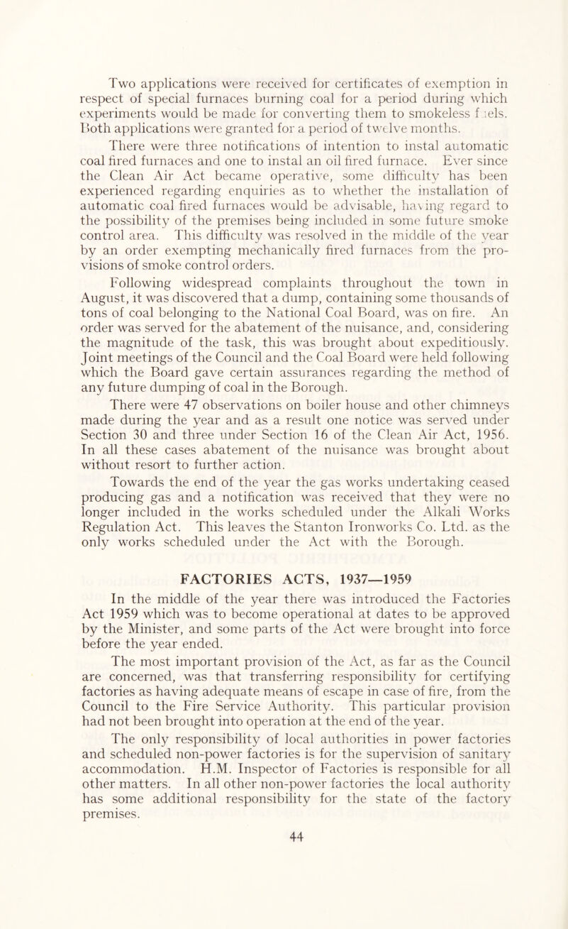 Two applications were received for certificates of exemption in respect of special furnaces burning coal for a period during which experiments would be made for converting them to smokeless f iels. Both applications were granted for a period of twelve months. There were three notifications of intention to instal automatic coal fired furnaces and one to instal an oil fired furnace. Ever since the Clean Air Act became operative, some difficulty has been experienced regarding enquiries as to whether the installation of automatic coal fired furnaces would be advisable, having regard to the possibility of the premises being included in some future smoke control area. This difficulty was resolved in the middle of the year by an order exempting mechanically fired furnaces from the pro- visions of smoke control orders. Following widespread complaints throughout the town in August, it was discovered that a dump, containing some thousands of tons of coal belonging to the National Coal Board, was on fire. An order was served for the abatement of the nuisance, and, considering the magnitude of the task, this was brought about expeditiously. Joint meetings of the Council and the Coal Board were held following which the Board gave certain assurances regarding the method of any future dumping of coal in the Borough. There were 47 observations on boiler house and other chimneys J made during the year and as a result one notice was served under Section 30 and three under Section 16 of the Clean Air Act, 1956. In all these cases abatement of the nuisance was brought about without resort to further action. Towards the end of the year the gas works undertaking ceased producing gas and a notification was received that they were no longer included in the works scheduled under the Alkali Works Regulation Act. This leaves the Stanton Ironworks Co. Ltd. as the only works scheduled under the Act with the Borough. FACTORIES ACTS, 1937—1959 In the middle of the year there was introduced the Factories Act 1959 which was to become operational at dates to be approved by the Minister, and some parts of the Act were brought into force before the year ended. The most important provision of the Act, as far as the Council are concerned, was that transferring responsibility for certifying factories as having adequate means of escape in case of fire, from the Council to the Fire Service Authority. This particular provision had not been brought into operation at the end of the year. The only responsibility of local authorities in power factories and scheduled non-power factories is for the supervision of sanitary accommodation. H.M. Inspector of Factories is responsible for all other matters. In all other non-power factories the local authority has some additional responsibility for the state of the factory premises.