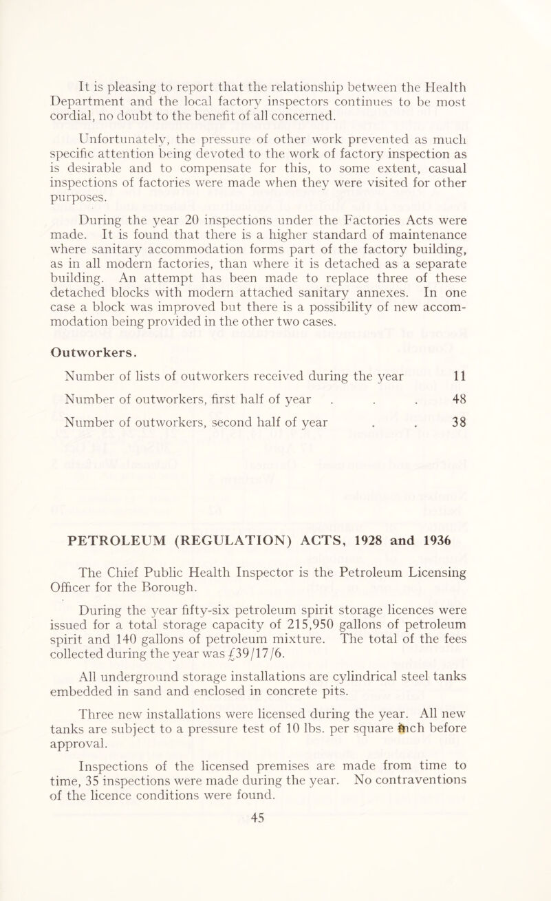 It is pleasing to report that the relationship between the Health Department and the local factory inspectors continues to he most cordial, no doubt to the benefit of all concerned. Unfortunately, the pressure of other work prevented as much specific attention being devoted to the work of factory inspection as is desirable and to compensate for this, to some extent, casual inspections of factories were made when they were visited for other purposes. During the year 20 inspections under the Factories Acts were made. It is found that there is a higher standard of maintenance where sanitary accommodation forms part of the factory building, as in all modern factories, than where it is detached as a separate building. An attempt has been made to replace three of these detached blocks with modern attached sanitary annexes. In one case a block was improved but there is a possibility of new accom- modation being provided in the other two cases. Outworkers. Number of lists of outworkers received during the year 11 Number of outworkers, first half of year ... 48 Number of outworkers, second half of year . . 38 PETROLEUM (REGULATION) ACTS, 1928 and 1936 The Chief Public Health Inspector is the Petroleum Licensing Officer for the Borough. During the year fifty-six petroleum spirit storage licences were issued for a total storage capacity of 215,950 gallons of petroleum spirit and 140 gallons of petroleum mixture. The total of the fees collected during the year was £39/17/6. All underground storage installations are cylindrical steel tanks embedded in sand and enclosed in concrete pits. Three new installations were licensed during the year. All new tanks are subject to a pressure test of 10 lbs. per square inch before approval. Inspections of the licensed premises are made from time to time, 35 inspections were made during the year. No contraventions of the licence conditions were found.