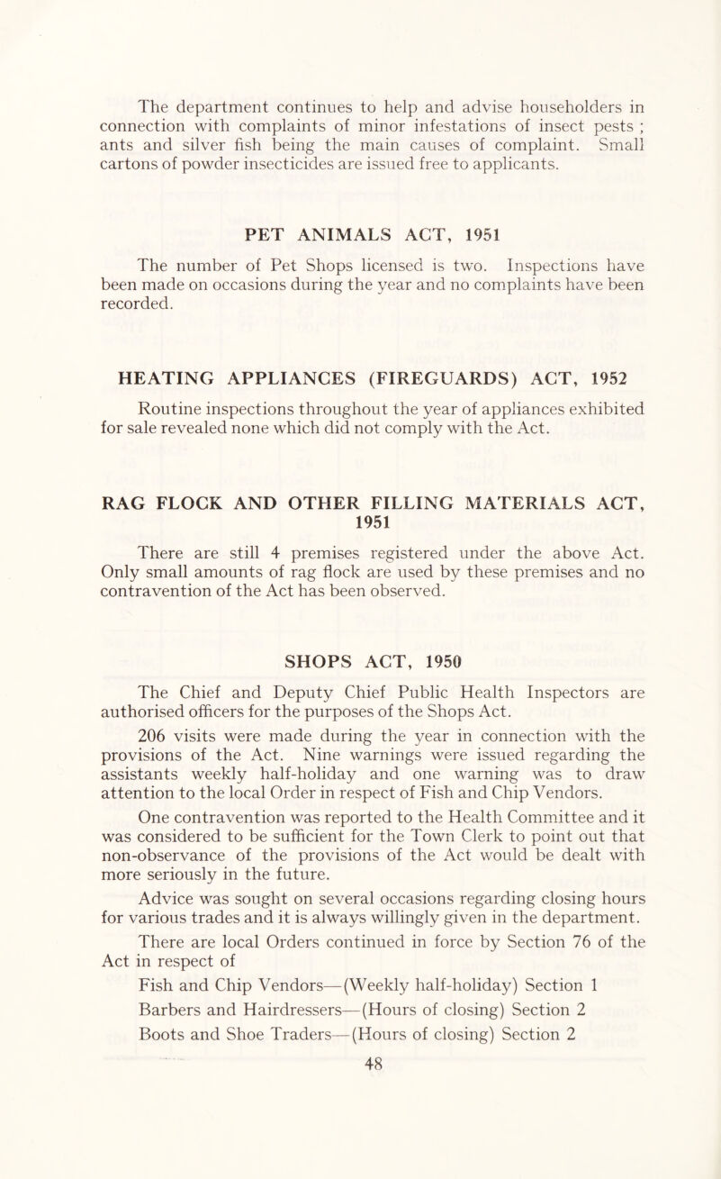 The department continues to help and advise householders in connection with complaints of minor infestations of insect pests ; ants and silver fish being the main causes of complaint. Small cartons of powder insecticides are issued free to applicants. PET ANIMALS ACT, 1951 The number of Pet Shops licensed is two. Inspections have been made on occasions during the year and no complaints have been recorded. HEATING APPLIANCES (FIREGUARDS) ACT, 1952 Routine inspections throughout the year of appliances exhibited for sale revealed none which did not comply with the Act. RAG FLOCK AND OTHER FILLING MATERIALS ACT, 1951 There are still 4 premises registered under the above Act. Only small amounts of rag flock are used by these premises and no contravention of the Act has been observed. SHOPS ACT, 1950 The Chief and Deputy Chief Public Health Inspectors are authorised officers for the purposes of the Shops Act. 206 visits were made during the year in connection with the provisions of the Act. Nine warnings were issued regarding the assistants weekly half-holiday and one warning was to draw attention to the local Order in respect of Fish and Chip Vendors. One contravention was reported to the Health Committee and it was considered to be sufficient for the Town Clerk to point out that non-observance of the provisions of the Act would be dealt with more seriously in the future. Advice was sought on several occasions regarding closing hours for various trades and it is always willingly given in the department. There are local Orders continued in force by Section 76 of the Act in respect of Fish and Chip Vendors—(Weekly half-holiday) Section 1 Barbers and Hairdressers—(Hours of closing) Section 2 Boots and Shoe Traders—(Hours of closing) Section 2