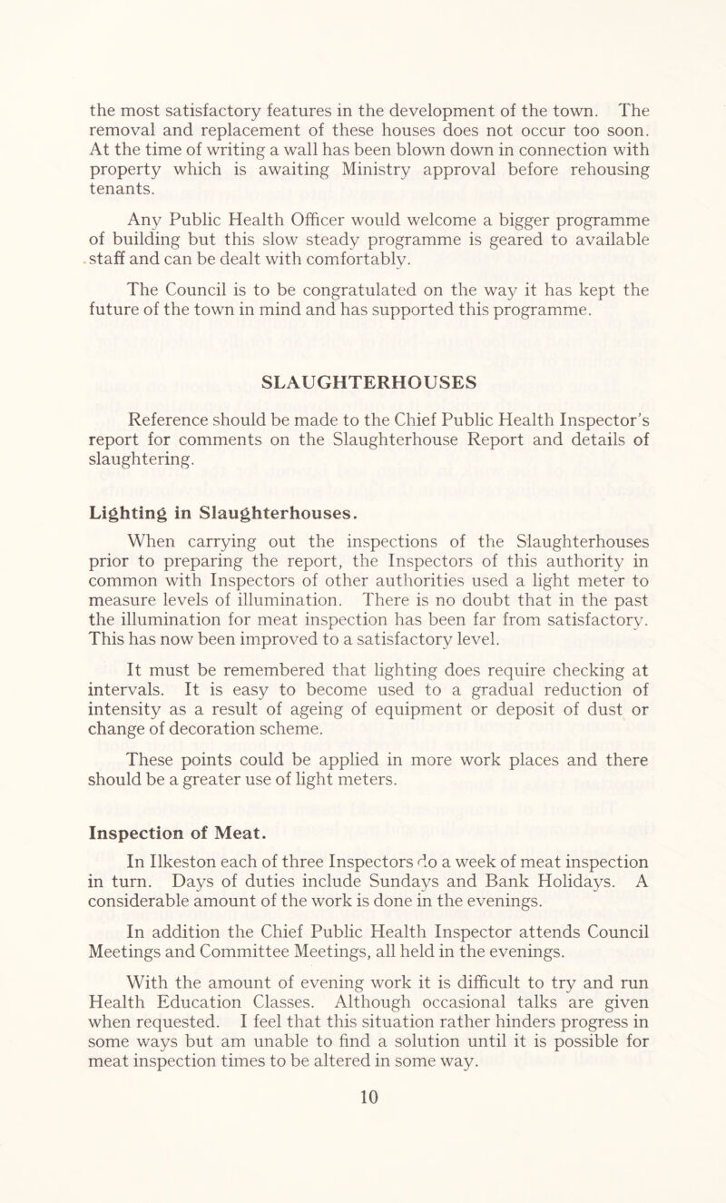 the most satisfactory features in the development of the town. The removal and replacement of these houses does not occur too soon. At the time of writing a wall has been blown down in connection with property which is awaiting Ministry approval before rehousing tenants. Any Public Health Officer would welcome a bigger programme of building but this slow steady programme is geared to available staff and can be dealt with comfortably. The Council is to be congratulated on the way it has kept the future of the town in mind and has supported this programme. SLAUGHTERHOUSES Reference should be made to the Chief Public Health Inspector’s report for comments on the Slaughterhouse Report and details of slaughtering. Lighting in Slaughterhouses. When carrying out the inspections of the Slaughterhouses prior to preparing the report, the Inspectors of this authority in common with Inspectors of other authorities used a light meter to measure levels of illumination. There is no doubt that in the past the illumination for meat inspection has been far from satisfactory- This has now been improved to a satisfactory level. It must be remembered that lighting does require checking at intervals. It is easy to become used to a gradual reduction of intensity as a result of ageing of equipment or deposit of dust or change of decoration scheme. These points could be applied in more work places and there should be a greater use of light meters. Inspection of Meat. In Ilkeston each of three Inspectors do a week of meat inspection in turn. Days of duties include Sundays and Bank Holidays. A considerable amount of the work is done in the evenings. In addition the Chief Public Health Inspector attends Council Meetings and Committee Meetings, all held in the evenings. With the amount of evening work it is difficult to try and run Health Education Classes. Although occasional talks are given when requested. I feel that this situation rather hinders progress in some ways but am unable to find a solution until it is possible for meat inspection times to be altered in some way.