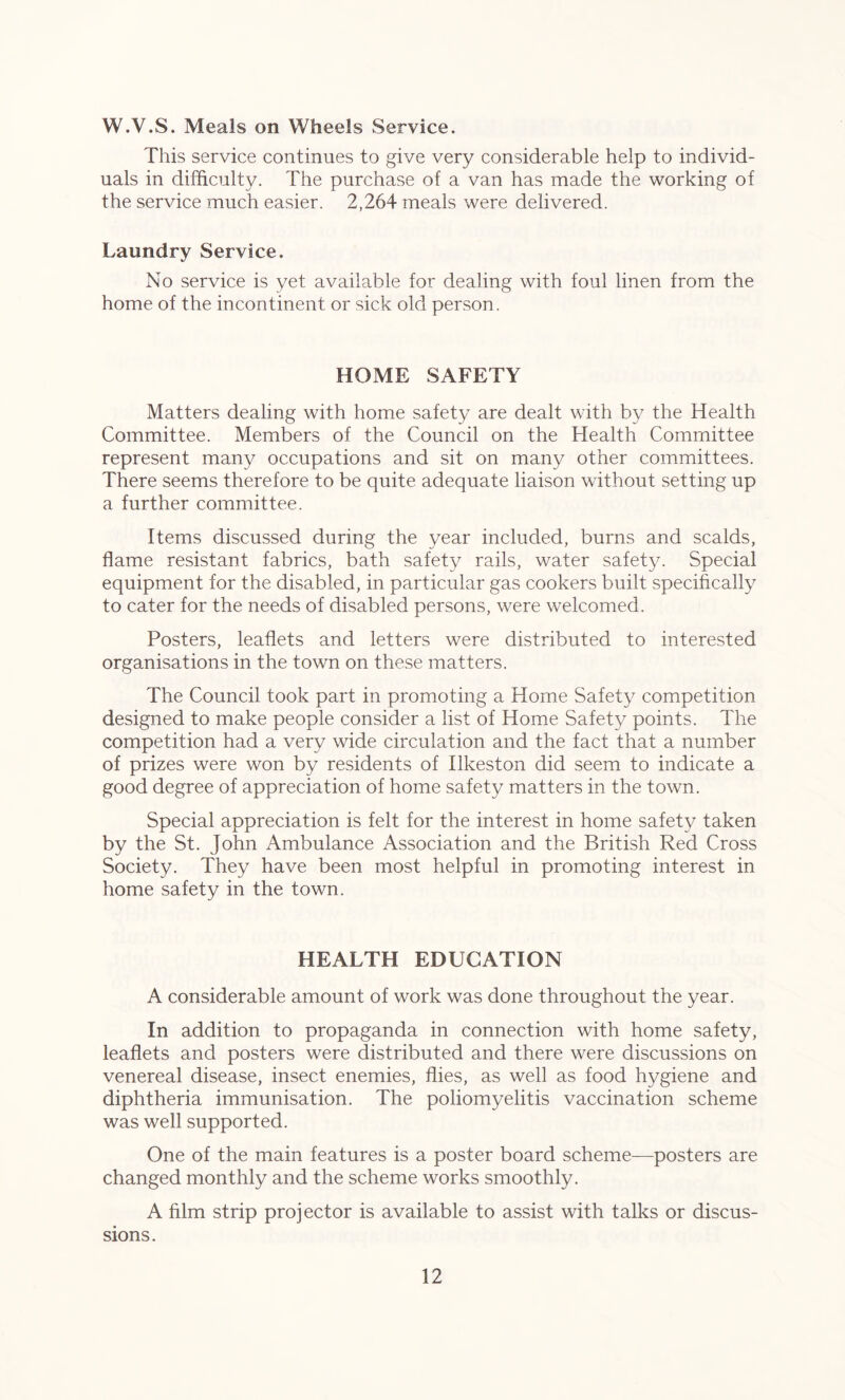 W.V.S. Meals on Wheels Service. This service continues to give very considerable help to individ- uals in difficulty. The purchase of a van has made the working of the service much easier. 2,264 meals were delivered. Laundry Service. No service is yet available for dealing with foul linen from the home of the incontinent or sick old person. HOME SAFETY Matters dealing with home safety are dealt with by the Health Committee. Members of the Council on the Health Committee represent many occupations and sit on many other committees. There seems therefore to be quite adequate liaison without setting up a further committee. Items discussed during the year included, burns and scalds, flame resistant fabrics, bath safety rails, water safety. Special equipment for the disabled, in particular gas cookers built specifically to cater for the needs of disabled persons, were welcomed. Posters, leaflets and letters were distributed to interested organisations in the town on these matters. The Council took part in promoting a Home Safety competition designed to make people consider a list of Home Safety points. The competition had a very wide circulation and the fact that a number of prizes were won by residents of Ilkeston did seem to indicate a good degree of appreciation of home safety matters in the town. Special appreciation is felt for the interest in home safety taken by the St. John Ambulance Association and the British Red Cross Society. They have been most helpful in promoting interest in home safety in the town. HEALTH EDUCATION A considerable amount of work was done throughout the year. In addition to propaganda in connection with home safety, leaflets and posters were distributed and there were discussions on venereal disease, insect enemies, flies, as well as food hygiene and diphtheria immunisation. The poliomyelitis vaccination scheme was well supported. One of the main features is a poster board scheme—posters are changed monthly and the scheme works smoothly. A film strip projector is available to assist with talks or discus- sions.