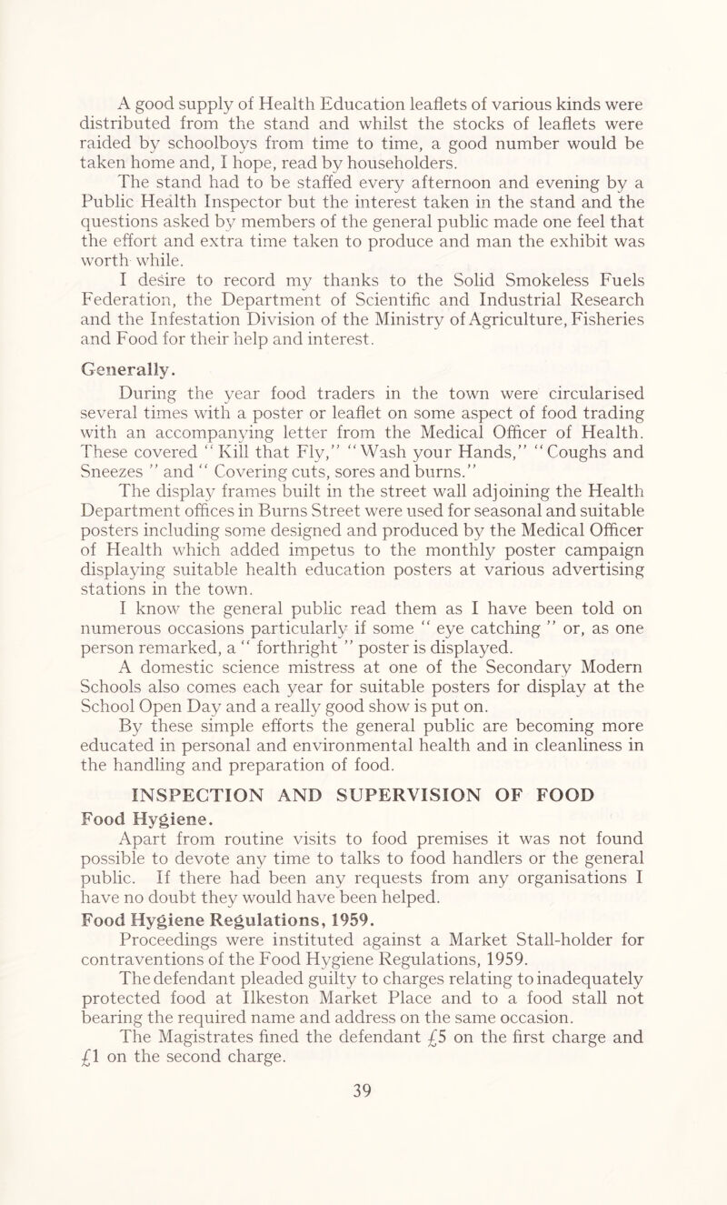 A good supply of Health Education leaflets of various kinds were distributed from the stand and whilst the stocks of leaflets were raided by schoolboys from time to time, a good number would be taken home and, I hope, read by householders. The stand had to be staffed every afternoon and evening by a Public Health Inspector but the interest taken in the stand and the questions asked by members of the general public made one feel that the effort and extra time taken to produce and man the exhibit was worth while. I desire to record my thanks to the Solid Smokeless Fuels Federation, the Department of Scientific and Industrial Research and the Infestation Division of the Ministry of Agriculture, Fisheries and Food for their help and interest. Generally. During the year food traders in the town were circularised several times with a poster or leaflet on some aspect of food trading with an accompanying letter from the Medical Officer of Health. These covered “Kill that Fly,” “Wash your Hands,” “Coughs and Sneezes ” and “ Covering cuts, sores and burns.” The display frames built in the street wall adjoining the Health Department offices in Burns Street were used for seasonal and suitable posters including some designed and produced by the Medical Officer of Health which added impetus to the monthly poster campaign displaying suitable health education posters at various advertising stations in the town. I know the general public read them as I have been told on numerous occasions particularly if some “ eye catching ” or, as one person remarked, a “ forthright ” poster is displayed. A domestic science mistress at one of the Secondary Modern Schools also comes each year for suitable posters for display at the School Open Day and a really good show is put on. By these simple efforts the general public are becoming more educated in personal and environmental health and in cleanliness in the handling and preparation of food. INSPECTION AND SUPERVISION OF FOOD Food Hygiene. Apart from routine visits to food premises it was not found possible to devote any time to talks to food handlers or the general public. If there had been any requests from any organisations I have no doubt they would have been helped. Food Hygiene Regulations, 1959. Proceedings were instituted against a Market Stall-holder for contraventions of the Food Hygiene Regulations, 1959. The defendant pleaded guilty to charges relating to inadequately protected food at Ilkeston Market Place and to a food stall not bearing the required name and address on the same occasion. The Magistrates fined the defendant £5 on the first charge and £1 on the second charge.