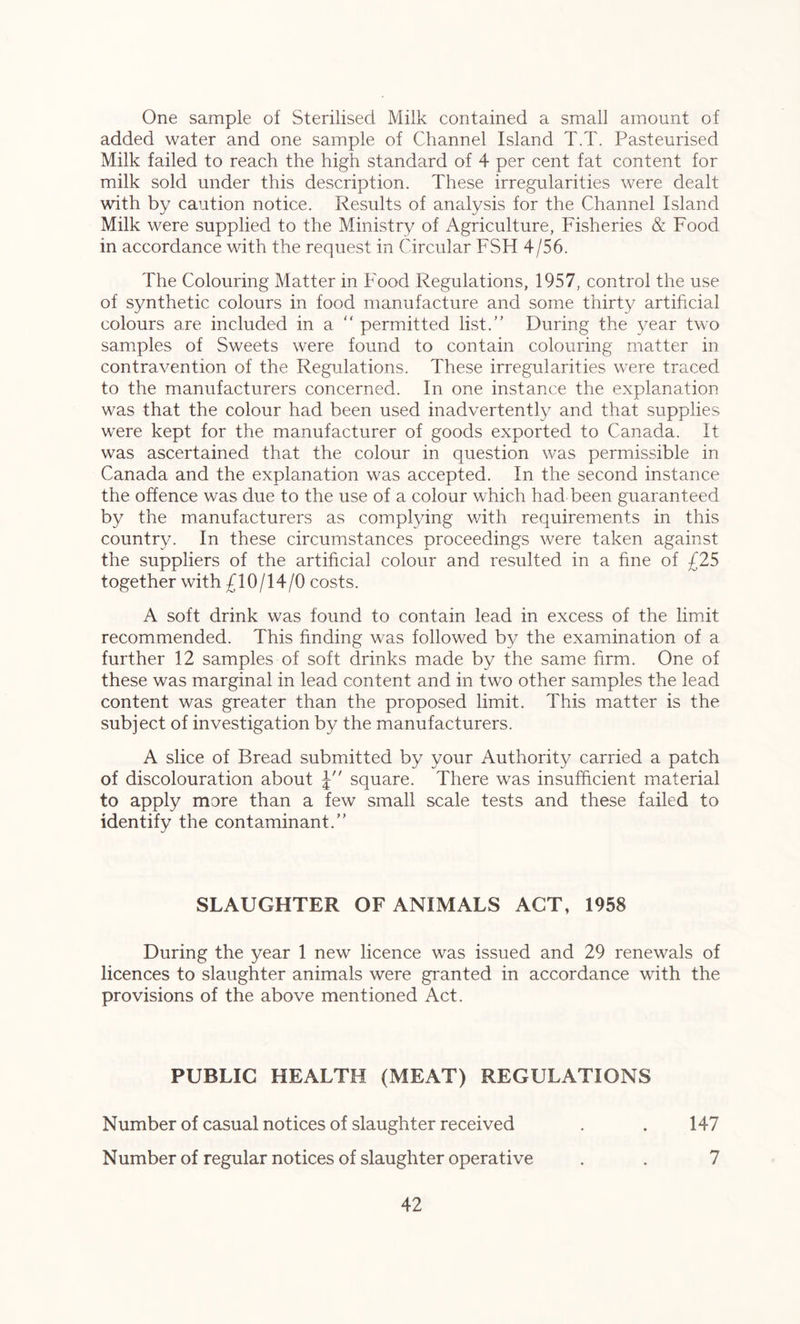 One sample of Sterilised Milk contained a small amount of added water and one sample of Channel Island T.T. Pasteurised Milk failed to reach the high standard of 4 per cent fat content for milk sold under this description. These irregularities were dealt with by caution notice. Results of analysis for the Channel Island Milk were supplied to the Ministry of Agriculture, Fisheries & Food in accordance with the request in Circular FSH 4/56. The Colouring Matter in Food Regulations, 1957, control the use of synthetic colours in food manufacture and some thirty artificial colours are included in a  permitted list.” During the year two samples of Sweets were found to contain colouring matter in contravention of the Regulations. These irregularities were traced to the manufacturers concerned. In one instance the explanation was that the colour had been used inadvertently and that supplies were kept for the manufacturer of goods exported to Canada. It was ascertained that the colour in question was permissible in Canada and the explanation was accepted. In the second instance the offence was due to the use of a colour which had been guaranteed by the manufacturers as complying with requirements in this country. In these circumstances proceedings were taken against the suppliers of the artificial colour and resulted in a fine of £25 together with £10/14/0 costs. A soft drink was found to contain lead in excess of the limit recommended. This finding was followed by the examination of a further 12 samples of soft drinks made by the same firm. One of these was marginal in lead content and in two other samples the lead content was greater than the proposed limit. This matter is the subject of investigation by the manufacturers. A slice of Bread submitted by your Authority carried a patch of discolouration about J square. There was insufficient material to apply more than a few small scale tests and these failed to identify the contaminant.” SLAUGHTER OF ANIMALS ACT, 1958 During the year 1 new licence was issued and 29 renewals of licences to slaughter animals were granted in accordance with the provisions of the above mentioned Act. PUBLIC HEALTH (MEAT) REGULATIONS Number of casual notices of slaughter received . . 147 Number of regular notices of slaughter operative . . 7