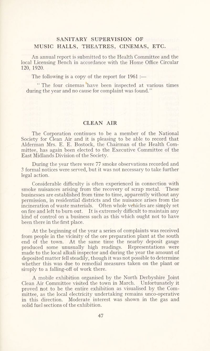 SANITARY SUPERVISION OF MUSIC HALLS, THEATRES, CINEMAS, ETC. An annual report is submitted to the Health Committee and the local Licensing Bench in accordance with the Home Office Circular 120, 1920. The following is a copy of the report for 1961 :— “ The four cinemas have been inspected at various times during the year and no cause for complaint was found/' CLEAN AIR The Corporation continues to be a member of the National Society for Clean Air and it is pleasing to be able to record that Alderman Mrs. E. E. Bostock, the Chairman of the Health Com- mittee, has again been elected to the Executive Committee of the East Midlands Division of the Society. During the year there were 77 smoke observations recorded and 3 formal notices were served, but it was not necessary to take further legal action. Considerable difficulty is often experienced in connection with smoke nuisances arising from the recovery of scrap metal. These businesses are established from time to time, apparently without any permission, in residential districts and the nuisance arises from the incineration of waste materials. Often whole vehicles are simply set on fire and left to burn out. It is extremely difficult to maintain any kind of control on a business such as this which ought not to have been there in the first place. At the beginning of the year a series of complaints was received from people in the vicinity of the ore preparation plant at the south end of the town. At the same time the nearby deposit gauge produced some unusually high readings. Representations were made to the local alkali inspector and during the year the amount of deposited matter fell steadily, though it was not possible to determine whether this was due to remedial measures taken on the plant or simply to a falling-off of work there. A mobile exhibition organised by the North Derbyshire Joint Clean Air Committee visited the town in March. Unfortunately it proved not to be the entire exhibition as visualised by the Com- mittee, as the local electricity undertaking remains unco-operative in this direction. Moderate interest was shown in the gas and solid fuel sections of the exhibition.