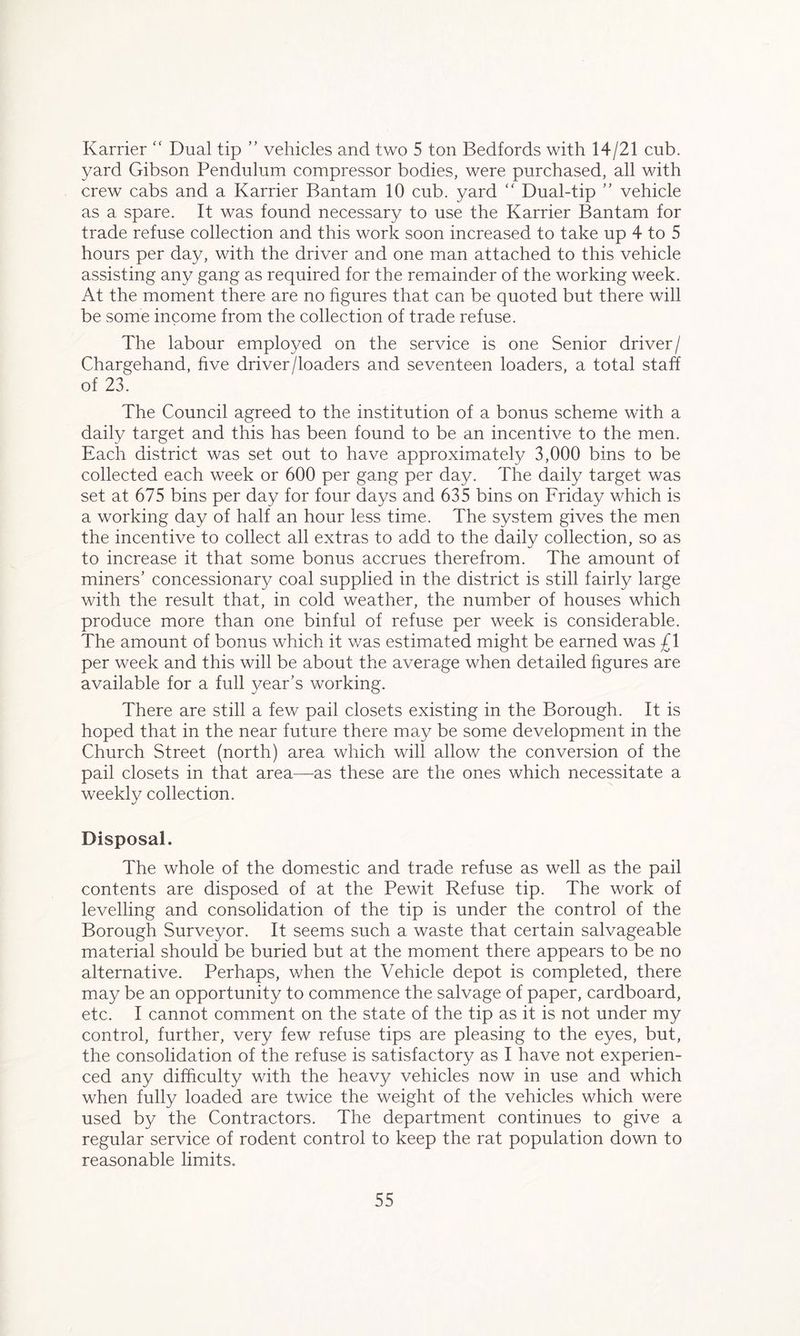 Karrier “ Dual tip ” vehicles and two 5 ton Bedfords with 14/21 cub. yard Gibson Pendulum compressor bodies, were purchased, all with crew cabs and a Karrier Bantam 10 cub. yard “ Dual-tip ” vehicle as a spare. It was found necessary to use the Karrier Bantam for trade refuse collection and this work soon increased to take up 4 to 5 hours per day, with the driver and one man attached to this vehicle assisting any gang as required for the remainder of the working week. At the moment there are no figures that can be quoted but there will be some income from the collection of trade refuse. The labour employed on the service is one Senior driver/ Chargehand, five driver/loaders and seventeen loaders, a total staff of 23. The Council agreed to the institution of a bonus scheme with a daily target and this has been found to be an incentive to the men. Each district was set out to have approximately 3,000 bins to be collected each week or 600 per gang per day. The daily target was set at 675 bins per day for four days and 635 bins on Friday which is a working day of half an hour less time. The system gives the men the incentive to collect all extras to add to the daily collection, so as to increase it that some bonus accrues therefrom. The amount of miners’ concessionary coal supplied in the district is still fairly large with the result that, in cold weather, the number of houses which produce more than one binful of refuse per week is considerable. The amount of bonus which it was estimated might be earned was £1 per week and this will be about the average when detailed figures are available for a full year’s working. There are still a few pail closets existing in the Borough. It is hoped that in the near future there may be some development in the Church Street (north) area which will allow the conversion of the pail closets in that area—as these are the ones which necessitate a weekly collection. Disposal. The whole of the domestic and trade refuse as well as the pail contents are disposed of at the Pewit Refuse tip. The work of levelling and consolidation of the tip is under the control of the Borough Surveyor. It seems such a waste that certain salvageable material should be buried but at the moment there appears to be no alternative. Perhaps, when the Vehicle depot is completed, there may be an opportunity to commence the salvage of paper, cardboard, etc. I cannot comment on the state of the tip as it is not under my control, further, very few refuse tips are pleasing to the eyes, but, the consolidation of the refuse is satisfactory as I have not experien- ced any difficulty with the heavy vehicles now in use and which when fully loaded are twice the weight of the vehicles which were used by the Contractors. The department continues to give a regular service of rodent control to keep the rat population down to reasonable limits.