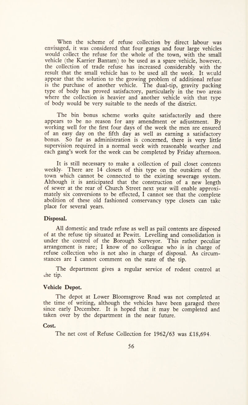 When the scheme of refuse collection by direct labour was envisaged, it was considered that four gangs and four large vehicles would collect the refuse for the whole of the town, with the small vehicle (the Karrier Bantam) to be used as a spare vehicle, however, the collection of trade refuse has increased considerably with the result that the small vehicle has to be used all the week. It would appear that the solution to the growing problem of additional refuse is the purchase of another vehicle. The dual-tip, gravity packing type of body has proved satisfactory, particularly in the two areas where the collection is heavier and another vehicle with that type of body would be very suitable to the needs of the district. The bin bonus scheme works quite satisfactorily and there appears to be no reason for any amendment or adjustment. By working well for the first four days of the week the men are ensured of an easy day on the fifth day as well as earning a satisfactory bonus. So far as administration is concerned, there is very little supervision required in a normal week with reasonable weather and each gang’s work for the week can be completed by Friday afternoon. It is still necessary to make a collection of pail closet contents weekly- There are 14 closets of this type on the outskirts of the town which cannot be connected to the existing sewerage system. Although it is anticipated that the construction of a new length of sewer at the rear of Church Street next year will enable approxi- mately six conversions to be effected, I cannot see that the complete abolition of these old fashioned conservancy type closets can take place for several years. Disposal. All domestic and trade refuse as well as pail contents are disposed of at the refuse tip situated at Pewitt. Levelling and consolidation is under the control of the Borough Surveyor. This rather peculiar arrangement is rare; I know of no colleague who is in charge of refuse collection who is not also in charge of disposal. As circum- stances are I cannot comment on the state of the tip. The department gives a regular service of rodent control at me tip. Vehicle Depot. The depot at Lower Bloomsgrove Road was not completed at the time of writing, although the vehicles have been garaged there since early December. It is hoped that it may be completed and taken over by the department in the near future. Cost. The net cost of Refuse Collection for 1962/63 was £18,694.