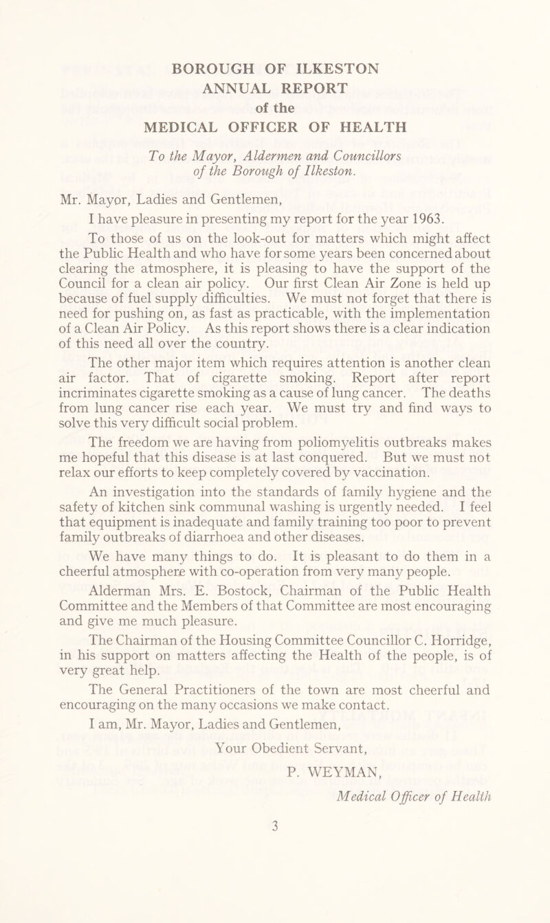 ANNUAL REPORT of the MEDICAL OFFICER OF HEALTH To the Mayor, Aldermen and Councillors of the Borough of Ilkeston. Mr. Mayor, Ladies and Gentlemen, I have pleasure in presenting my report for the year 1963. To those of us on the look-out for matters which might affect the Public Health and who have for some years been concerned about clearing the atmosphere, it is pleasing to have the support of the Council for a clean air policy. Our first Clean Air Zone is held up because of fuel supply difficulties. We must not forget that there is need for pushing on, as fast as practicable, with the implementation of a Clean Air Policy. As this report shows there is a clear indication of this need all over the country. The other major item which requires attention is another clean air factor. That of cigarette smoking. Report after report incriminates cigarette smoking as a cause of lung cancer. The deaths from lung cancer rise each year. We must try and find ways to solve this very difficult social problem. The freedom we are having from poliomyelitis outbreaks makes me hopeful that this disease is at last conquered. But we must not relax our efforts to keep completely covered by vaccination. An investigation into the standards of family hygiene and the safety of kitchen sink communal washing is urgently needed. I feel that equipment is inadequate and family training too poor to prevent family outbreaks of diarrhoea and other diseases. We have many things to do. It is pleasant to do them in a cheerful atmosphere with co-operation from very many people. Alderman Mrs. E. Bostock, Chairman of the Public Health Committee and the Members of that Committee are most encouraging and give me much pleasure. The Chairman of the Housing Committee Councillor C. Horridge, in his support on matters affecting the Health of the people, is of very great help. The General Practitioners of the town are most cheerful and encouraging on the many occasions we make contact. I am, Mr. Mayor, Ladies and Gentlemen, Your Obedient Servant, P. WEYMAN, Medical Officer of Health