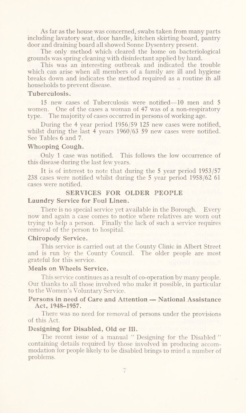 As far as the house was concerned, swabs taken from many parts including lavatory seat, door handle, kitchen skirting board, pantry door and draining board all showed Sonne Dysentery present. The only method which cleared the home on bacteriological grounds was spring cleaning with disinfectant applied by hand. This was an interesting outbreak and indicated the trouble which can arise when all members of a family are ill and hygiene breaks down and indicates the method required as a routine in all households to prevent disease. Tuberculosis. 15 new cases of Tuberculosis were notified—10 men and 5 women. One of the cases a woman of 47 was of a non-respiratory type. The majority of cases occurred in persons of working age. During the 4 year period 1956/59 125 new cases were notified, whilst during the last 4 years 1960/63 59 new cases were notified. See Tables 6 and 7. Whooping Cough. Only 1 case was notified. This follows the low occurrence of this disease during the last few years. It is of interest to note that during the 5 year period 1953/57 238 cases were notified whilst during the 5 year period 1958/62 61 cases were notified. SERVICES FOR OLDER PEOPLE Laundry Service for Foul Linen. There is no special service yet available in the Borough. Every now and again a case comes to notice where relatives are worn out trying to help a person. Finally the lack of such a service requires removal of the person to hospital. Chiropody Service. This service is carried out at the County Clinic in Albert Street and is run by the County Council. The older people are most grateful for this service. Meals on Wheels Service. This service continues as a result of co-operation by many people. Our thanks to all those involved who make it possible, in particular to the Women’s Voluntary Service. Persons in need of Care and Attention — National Assistance Act, 1948-1957. There was no need for removal of persons under the provisions of this Act. Designing for Disabled, Old or 111. The recent issue of a manual “ Designing for the Disabled ” containing details required by those involved in producing accom- modation for people likely to be disabled brings to mind a number of problems.