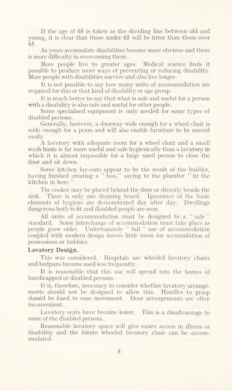 If the age of 65 is taken as the dividing line between old and young, it is clear that those under 65 will be fitter than those over 65. As years accumulate disabilities become more obvious and there is more difficulty in overcoming them. More people live to greater ages. Medical science finds it possible to produce more ways of preventing or reducing disability. More people with disabilities survive and also live longer. It is not possible to say how many units of accommodation are required for this or that kind of disability or age group. It is much better to say that what is safe and useful for a person with a disability is also safe and useful for other people. Some specialised equipment is only needed for some types of disabled persons. Generally, however, a doorway wide enough for a wheel chair is wide enough for a pram and will also enable furniture to be moved easily. A lavatory with adequate room for a wheel chair and a small wash basin is far more useful and safe hygienically than a lavatory in which it is almost impossible for a large sized person to close the door and sit down. Some kitchen lay-outs appear to be the result of the builder, having finished creating a “ box/’ saying to the plumber “ fit the kitchen in here.” The cooker may be placed behind the door or directly beside the sink. There is only one draining board. Ignorance of the basic elements of hygiene are demonstrated day after day. Dwellings dangerous both to fit and disabled people are seen. All units of accommodation must be designed to a “ safe ” standard. Some interchange of accommodation must take place as people grow older. Unfortunately “ full ” use of accommodation coupled with modern design leaves little room for accumulation of possessions or hobbies. Lavatory Design. This was considered. Hospitals use wheeled lavatory chairs and bedpans become used less frequently. It is reasonable that this use will spread into the homes of handicapped or disabled persons. It is, therefore, necessary to consider whether lavatory arrange- ments should not be designed to allow this. Handles to grasp should be fixed to ease movement. Door arrangements are often inconvenient. Lavatory seats have become lower. This is a disadvantage to some of the disabled persons. Reasonable lavatory space will give easier access in illness or disability and the future wheeled lavatory chair can be accom- modated.