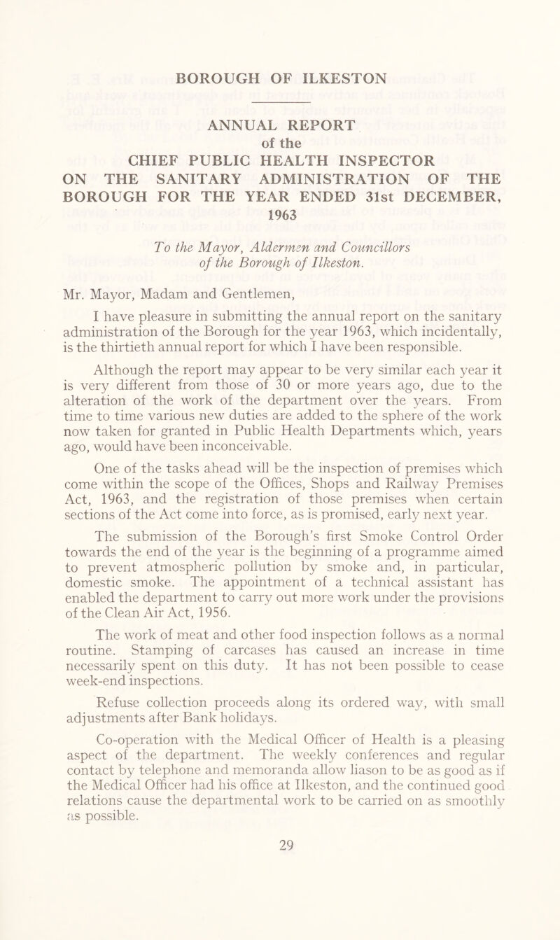 BOROUGH OF ILKESTON ANNUAL REPORT of the CHIEF PUBLIC HEALTH INSPECTOR ON THE SANITARY ADMINISTRATION OF THE BOROUGH FOR THE YEAR ENDED 31st DECEMBER, 1963 To the Mayor, Aldermen and Councillors of the Borough of Ilkeston. Mr. Mayor, Madam and Gentlemen, I have pleasure in submitting the annual report on the sanitary administration of the Borough for the year 1963, which incidentally, is the thirtieth annual report for which I have been responsible. Although the report may appear to be very similar each year it is very different from those of 30 or more years ago, due to the alteration of the work of the department over the }^ears. From time to time various new duties are added to the sphere of the work now taken for granted in Public Health Departments which, years ago, would have been inconceivable. One of the tasks ahead will be the inspection of premises which come within the scope of the Offices, Shops and Railway Premises Act, 1963, and the registration of those premises when certain sections of the Act come into force, as is promised, early next year. The submission of the Borough’s first Smoke Control Order towards the end of the year is the beginning of a programme aimed to prevent atmospheric pollution by smoke and, in particular, domestic smoke. The appointment of a technical assistant has enabled the department to carry out more work under the provisions of the Clean Air Act, 1956. The work of meat and other food inspection follows as a normal routine. Stamping of carcases has caused an increase in time necessarily spent on this duty. It has not been possible to cease week-end inspections. Refuse collection proceeds along its ordered way, with small adjustments after Bank holidays. Co-operation with the Medical Officer of Health is a pleasing aspect of the department. The weekly conferences and regular contact by telephone and memoranda allow liason to be as good as if the Medical Officer had his office at Ilkeston, and the continued good relations cause the departmental work to be carried on as smoothly as possible.