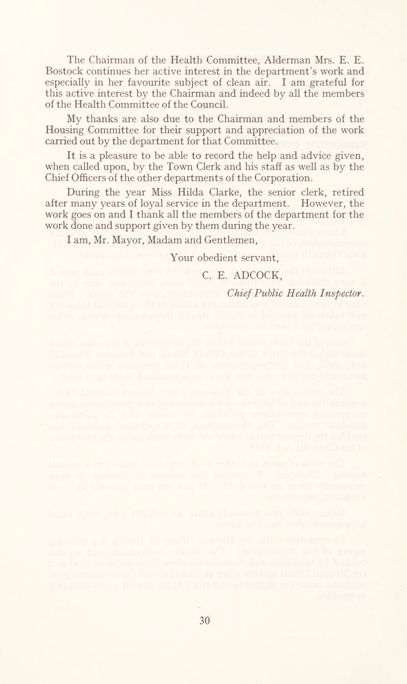 The Chairman of the Health Committee, Alderman Mrs. E. E. Bostock continues her active interest in the department’s work and especially in her favourite subject of clean air. I am grateful for this active interest by the Chairman and indeed by all the members of the Health Committee of the Council. My thanks are also due to the Chairman and members of the Housing Committee for their support and appreciation of the work carried out by the department for that Committee. It is a pleasure to be able to record the help and advice given, when called upon, by the Town Clerk and his staff as well as by the Chief Officers of the other departments of the Corporation. During the year Miss Hilda Clarke, the senior clerk, retired after many years of loyal service in the department. However, the work goes on and I thank all the members of the department for the work done and support given by them during the year. I am, Mr. Mayor, Madam and Gentlemen, Your obedient servant, C. E. ADCOCK, Chief Public Health Inspector.