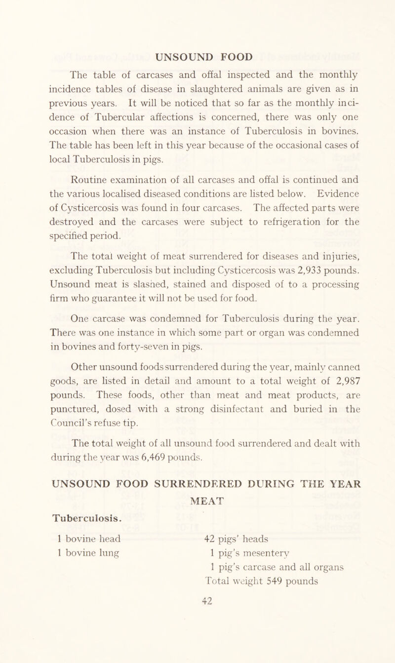 UNSOUND FOOD The table of carcases and offal inspected and the monthly incidence tables of disease in slaughtered animals are given as in previous years. It will be noticed that so far as the monthly inci- dence of Tubercular affections is concerned, there was only one occasion when there was an instance of Tuberculosis in bovines. The table has been left in this year because of the occasional cases of local Tuberculosis in pigs. Routine examination of all carcases and offal is continued and the various localised diseased conditions are listed below. Evidence of Cysticercosis was found in four carcases. The affected parts were destroyed and the carcases were subject to refrigeration for the specified period. The total weight of meat surrendered for diseases and injuries, excluding Tuberculosis but including Cysticercosis was 2,933 pounds. Unsound meat is slashed, stained and disposed of to a processing firm who guarantee it will not be used for food. One carcase was condemned for Tuberculosis during the year. There was one instance in which some part or organ was condemned in bovines and forty-seven in pigs. Other unsound foods surrendered during the year, mainly canned goods, are listed in detail and amount to a total weight of 2,987 pounds. These foods, other than meat and meat products, are punctured, dosed with a strong disinfectant and buried in the Council’s refuse tip. The total weight of all unsound food surrendered and dealt with during the year was 6,469 pounds. UNSOUND FOOD SURRENDERED DURING THE YEAR MEAT Tuberculosis. 1 bovine head 1 bovine lung 42 pigs’ heads 1 pig’s mesentery 1 pig’s carcase and all organs Total weight 549 pounds