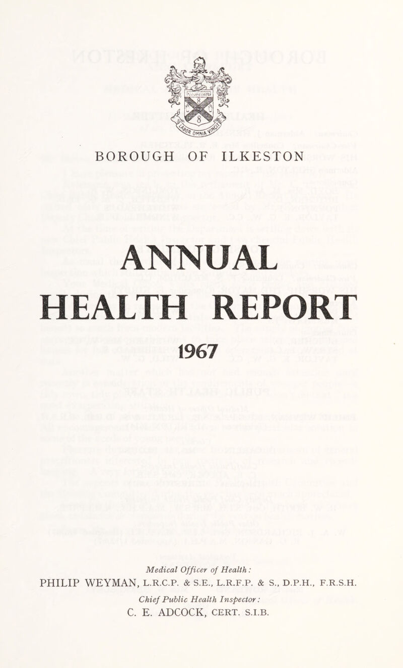 ANNUAL HEALTH REPORT 1967 Medical Officer of Health: PHILIP WEYMAN, L.R.C.P. & S.E., L.R.F.P. & S., D.P.H., F.R.S.H. Chief Public Health Inspector: C. E. ADCOCK, CERT. S.I.B.