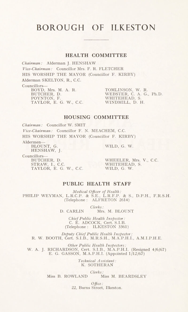 HEALTH COMMITTEE Chairman: Alderman J. HENSHAW Vice-Chairman: Councillor Mrs. F. R. FLETCHER HIS WORSHIP THE MAYOR (Councillor F. KIRBY) Alderman SKELTON, R., C.C. Councillors— BOYD, Mrs. M. A. R. BUTCHER, D. POYNTON, F. TAYLOR, E. G. W., C.C. TOMLINSON, W. R. WEBSTER, C. A. G., Ph.D. WHITEHEAD, S. WINDMILL, D. H. HOUSING COMMITTEE Chairman : Councillor W. SMIT Vice-Chairman: Councillor F. N. MEACHEM, C.C. HIS WORSHIP THE MAYOR (Councillor F. KIRBY) Aldermen— BLOUNT, G. WILD, G. W. HENSHAW, J. Councillors—- BUTCHER, D. WHEELER, Mrs. V., C.C. STRAW, I., C.C. WHITEHEAD, S. TAYLOR, E. G. W., C.C. WILD, G. W. PUBLIC HEALTH STAFF Medical Officer of Health : PHILIP WEYMAN, L.R.C.P. & S.E., L.R.F.P. & S., D.P.H., F.R.S.H. (Telephone : ALFRETON 2614) Clerks: D. CARLIN Mrs. M. BLOUNT Chief Public Health Inspector: C. E. ADCOCK, Cert. S.I.B. (Telephone: ILKESTON 3361) Deputy Chief Public Health Inspector: R. W. BOOTH, Cert. S.I.B., M.R.S.H., M.A.P.H.I., A.M.I.P.H.E. Other Public Health Inspectors: W. A. J. RICHARDSON, Cert. S.I.B., M.A.P.H.I. (Resigned 4/6/67) E. G. GASSON, M.A.P.H.I. (Appointed 1/12/67) Technical Assistant: K. SOTHERAN Clerks: Miss B. ROWLAND Miss M. BEARDSLEY Office: 22, Burns Street, Ilkeston.