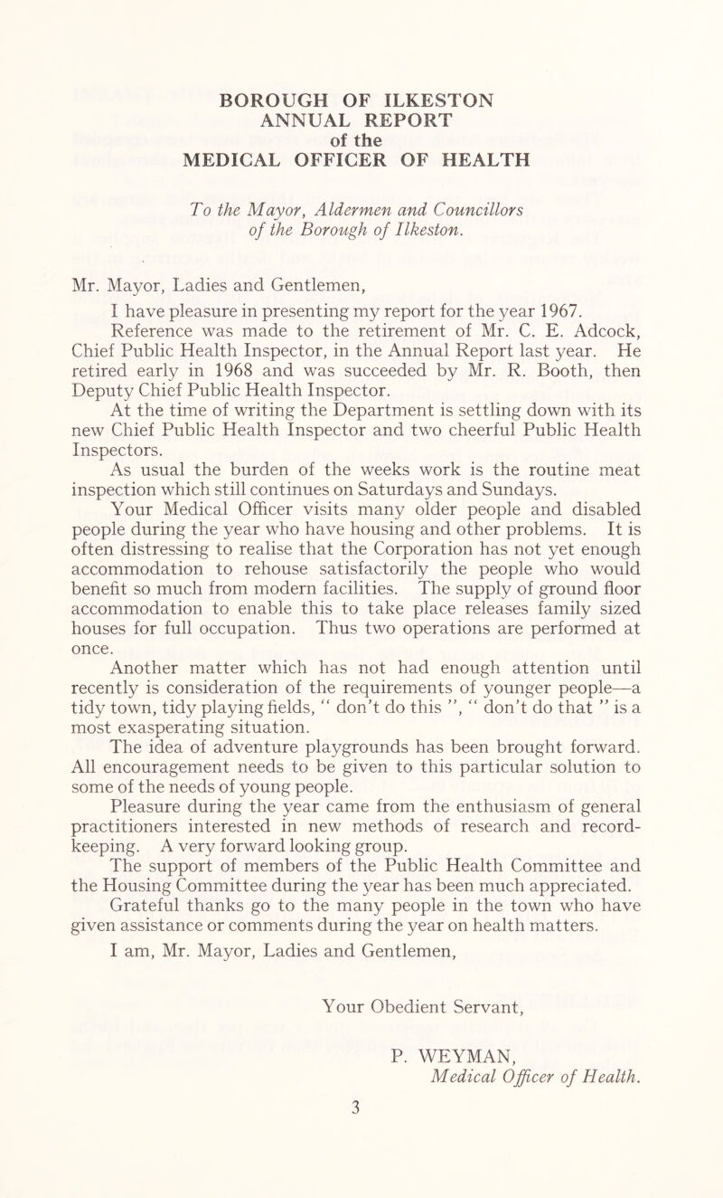 ANNUAL REPORT of the MEDICAL OFFICER OF HEALTH To the Mayor, Aldermen and Councillors of the Borough of Ilkeston. Mr. Mayor, Ladies and Gentlemen, I have pleasure in presenting my report for the year 1967. Reference was made to the retirement of Mr. C. E. Adcock, Chief Public Health Inspector, in the Annual Report last year. He retired early in 1968 and was succeeded by Mr. R. Booth, then Deputy Chief Public Health Inspector. At the time of writing the Department is settling down with its new Chief Public Health Inspector and two cheerful Public Health Inspectors. As usual the burden of the weeks work is the routine meat inspection which still continues on Saturdays and Sundays. Your Medical Officer visits many older people and disabled people during the year who have housing and other problems. It is often distressing to realise that the Corporation has not yet enough accommodation to rehouse satisfactorily the people who would benefit so much from modern facilities. The supply of ground floor accommodation to enable this to take place releases family sized houses for full occupation. Thus two operations are performed at once. Another matter which has not had enough attention until recently is consideration of the requirements of younger people—a tidy town, tidy playing fields, “ don’t do this “ don’t do that ” is a most exasperating situation. The idea of adventure playgrounds has been brought forward. All encouragement needs to be given to this particular solution to some of the needs of young people. Pleasure during the year came from the enthusiasm of general practitioners interested in new methods of research and record- keeping. A very forward looking group. The support of members of the Public Health Committee and the Housing Committee during the year has been much appreciated. Grateful thanks go to the many people in the town who have given assistance or comments during the year on health matters. I am, Mr. Mayor, Ladies and Gentlemen, Your Obedient Servant, 3 P. WEYMAN, Medical Officer of Health.