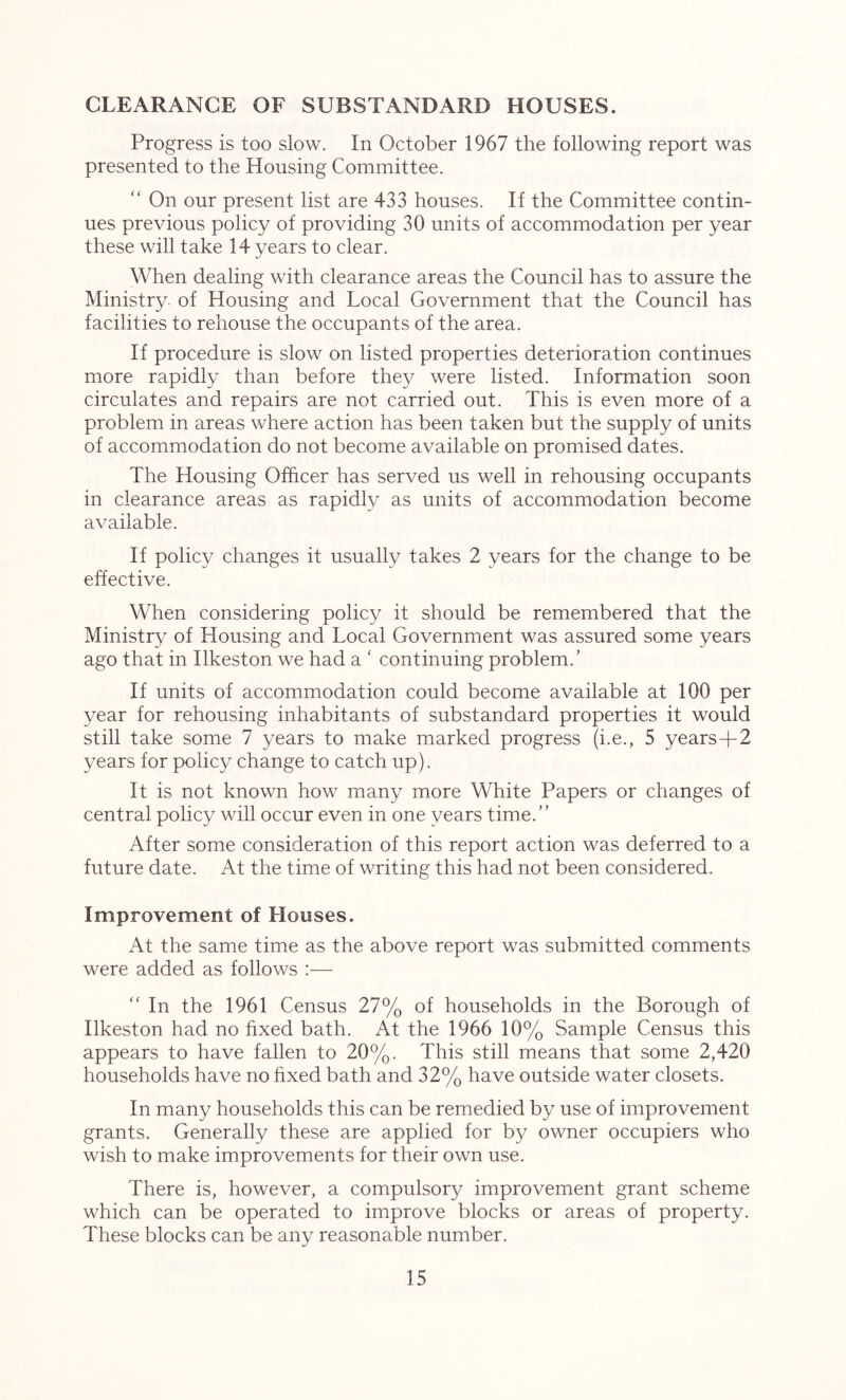 CLEARANCE OF SUBSTANDARD HOUSES. Progress is too slow. In October 1967 the following report was presented to the Housing Committee. “ On our present list are 433 houses. If the Committee contin- ues previous policy of providing 30 units of accommodation per year these will take 14 years to clear. When dealing with clearance areas the Council has to assure the Ministry, of Housing and Local Government that the Council has facilities to rehouse the occupants of the area. If procedure is slow on listed properties deterioration continues more rapidly than before they were listed. Information soon circulates and repairs are not carried out. This is even more of a problem in areas where action has been taken but the supply of units of accommodation do not become available on promised dates. The Housing Officer has served us well in rehousing occupants in clearance areas as rapidly as units of accommodation become available. If policy changes it usually takes 2 years for the change to be effective. When considering policy it should be remembered that the Ministry of Housing and Local Government was assured some years ago that in Ilkeston we had a ‘ continuing problem.’ If units of accommodation could become available at 100 per year for rehousing inhabitants of substandard properties it would still take some 7 years to make marked progress (i.e., 5 years-f-2 years for policy change to catch up). It is not known how many more White Papers or changes of central policy will occur even in one years time.” After some consideration of this report action was deferred to a future date. At the time of writing this had not been considered. Improvement of Houses. At the same time as the above report was submitted comments were added as follows :— “ In the 1961 Census 27% of households in the Borough of Ilkeston had no fixed bath. At the 1966 10% Sample Census this appears to have fallen to 20%. This still means that some 2,420 households have no fixed bath and 32% have outside water closets. In many households this can be remedied by use of improvement grants. Generally these are applied for by owner occupiers who wish to make improvements for their own use. There is, however, a compulsory improvement grant scheme which can be operated to improve blocks or areas of property. These blocks can be any reasonable number.