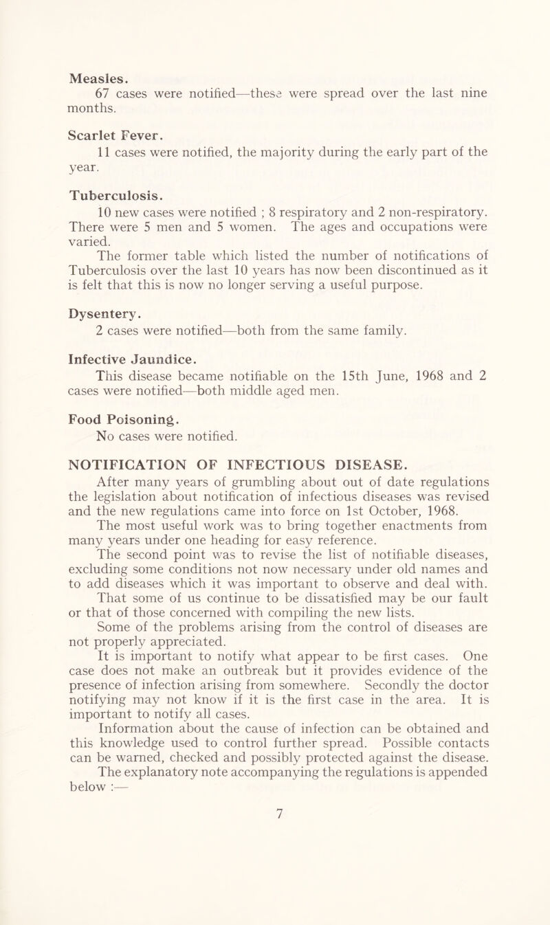 Measles. 67 cases were notified—these were spread over the last nine months. Scarlet Fever. 11 cases were notified, the majority during the early part of the year. Tuberculosis. 10 new cases were notified ; 8 respiratory and 2 non-respiratory. There were 5 men and 5 women. The ages and occupations were varied. The former table which listed the number of notifications of Tuberculosis over the last 10 years has now been discontinued as it is felt that this is now no longer serving a useful purpose. Dysentery. 2 cases were notified—both from the same family. Infective Jaundice. This disease became notifiable on the 15th June, 1968 and 2 cases were notified-—both middle aged men. Food Poisoning. No cases were notified. NOTIFICATION OF INFECTIOUS DISEASE. After many years of grumbling about out of date regulations the legislation about notification of infectious diseases was revised and the new regulations came into force on 1st October, 1968. The most useful work was to bring together enactments from many years under one heading for easy reference. The second point was to revise the list of notifiable diseases, excluding some conditions not now necessary under old names and to add diseases which it was important to observe and deal with. That some of us continue to be dissatisfied may be our fault or that of those concerned with compiling the new lists. Some of the problems arising from the control of diseases are not properly appreciated. It is important to notify what appear to be first cases. One case does not make an outbreak but it provides evidence of the presence of infection arising from somewhere. Secondly the doctor notifying may not know if it is the first case in the area. It is important to notify all cases. Information about the cause of infection can be obtained and this knowledge used to control further spread. Possible contacts can be warned, checked and possibly protected against the disease. The explanatory note accompanying the regulations is appended below :—