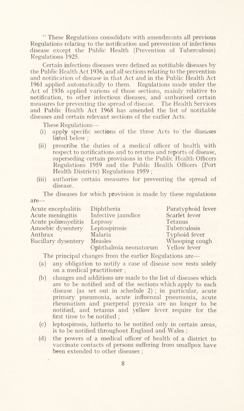 “ These Regulations consolidate with amendments all previous Regulations relating to the notification and prevention of infectious disease except the Public Health (Prevention of Tuberculosis) Regulations 1925. Certain infectious diseases were defined as notifiable diseases by the Public Health Act 1936, and all sections relating to the prevention and notification of disease in that Act and in the Public Health Act 1961 applied automatically to them. Regulations made under the Act of 1936 applied various of those sections, mainly relative to notification, to other infectious diseases, and authorised certain measures for preventing the spread of disease. The Health Services and Public Health Act 1968 has amended the list of notifiable diseases and certain relevant sections of the earlier Acts. These Regulations— (i) apply specific sections of the three Acts to the diseases listed below ; (ii) prescribe the duties of a medical officer of health with respect to notifications and to returns and reports of disease, superseding certain provisions in the Public Health Officers Regulations 1959 and the Public Health Officers (Port Health Districts) Regulations 1959 ; (iii) authorise certain measures for preventing the spread of disease. The diseases for which provision is made by these regulations are— Acute encephalitis Acute meningitis Acute poliomyelitis Amoebic dysentery Anthrax Bacillary dysentery Paratyphoid fever Scarlet fever Tetanus Tuberculosis Typhoid fever Whooping cough Yellow fever Diphtheria Infective jaundice Leprosy Leptospirosis Malaria Measles Ophthalmia neonatorum The principal changes from the earlier Regulations are— (a) any obligation to notify a case of disease now rests solely on a medical practitioner ; (b) changes and additions are made to the list of diseases which are to be notified and of the sections which apply to each disease (as set out in schedule 2) ; in particular, acute primary pneumonia, acute influenzal pneumonia, acute rheumatism and puerperal pyrexia are no longer to be notified, and tetanus and yellow fever require for the first time to be notified ; (c) leptospirosis, hitherto to be notified only in certain areas, is to be notified throughout England and Wales ; (d) the powers of a medical officer of health of a district to vaccinate contacts of persons suffering from smallpox have been extended to other diseases ; *