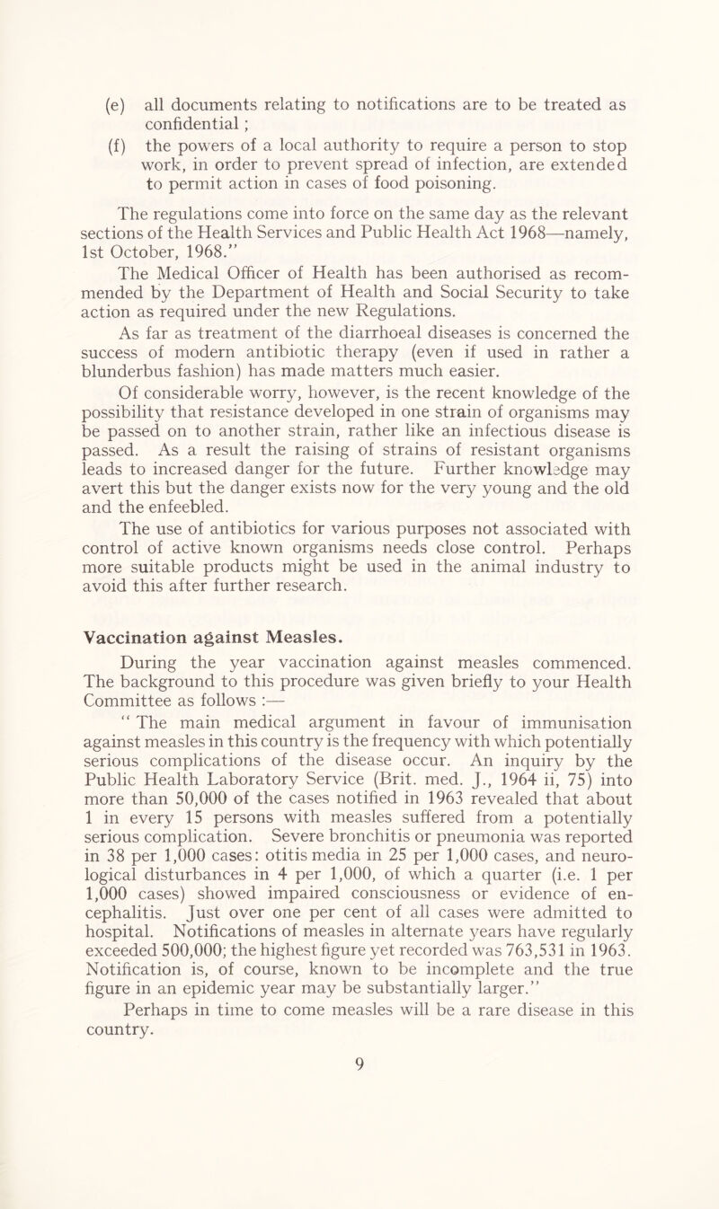 (e) all documents relating to notifications are to be treated as confidential; (f) the powers of a local authority to require a person to stop work, in order to prevent spread of infection, are extended to permit action in cases of food poisoning. The regulations come into force on the same day as the relevant sections of the Health Services and Public Health Act 1968—namely, 1st October, 1968.” The Medical Officer of Health has been authorised as recom- mended by the Department of Health and Social Security to take action as required under the new Regulations. As far as treatment of the diarrhoeal diseases is concerned the success of modern antibiotic therapy (even if used in rather a blunderbus fashion) has made matters much easier. Of considerable worry, however, is the recent knowledge of the possibility that resistance developed in one strain of organisms may be passed on to another strain, rather like an infectious disease is passed. As a result the raising of strains of resistant organisms leads to increased danger for the future. Further knowledge may avert this but the danger exists now for the very young and the old and the enfeebled. The use of antibiotics for various purposes not associated with control of active known organisms needs close control. Perhaps more suitable products might be used in the animal industry to avoid this after further research. Vaccination against Measles. During the year vaccination against measles commenced. The background to this procedure was given briefly to your Health Committee as follows :— “ The main medical argument in favour of immunisation against measles in this country is the frequency with which potentially serious complications of the disease occur. An inquiry by the Public Health Laboratory Service (Brit. med. J., 1964 ii, 75) into more than 50,000 of the cases notified in 1963 revealed that about 1 in every 15 persons with measles suffered from a potentially serious complication. Severe bronchitis or pneumonia was reported in 38 per 1,000 cases: otitis media in 25 per 1,000 cases, and neuro- logical disturbances in 4 per 1,000, of which a quarter (i.e. 1 per 1,000 cases) showed impaired consciousness or evidence of en- cephalitis. Just over one per cent of all cases were admitted to hospital. Notifications of measles in alternate years have regularly exceeded 500,000; the highest figure yet recorded was 763,531 in 1963. Notification is, of course, known to be incomplete and the true figure in an epidemic year may be substantially larger.” Perhaps in time to come measles will be a rare disease in this country.