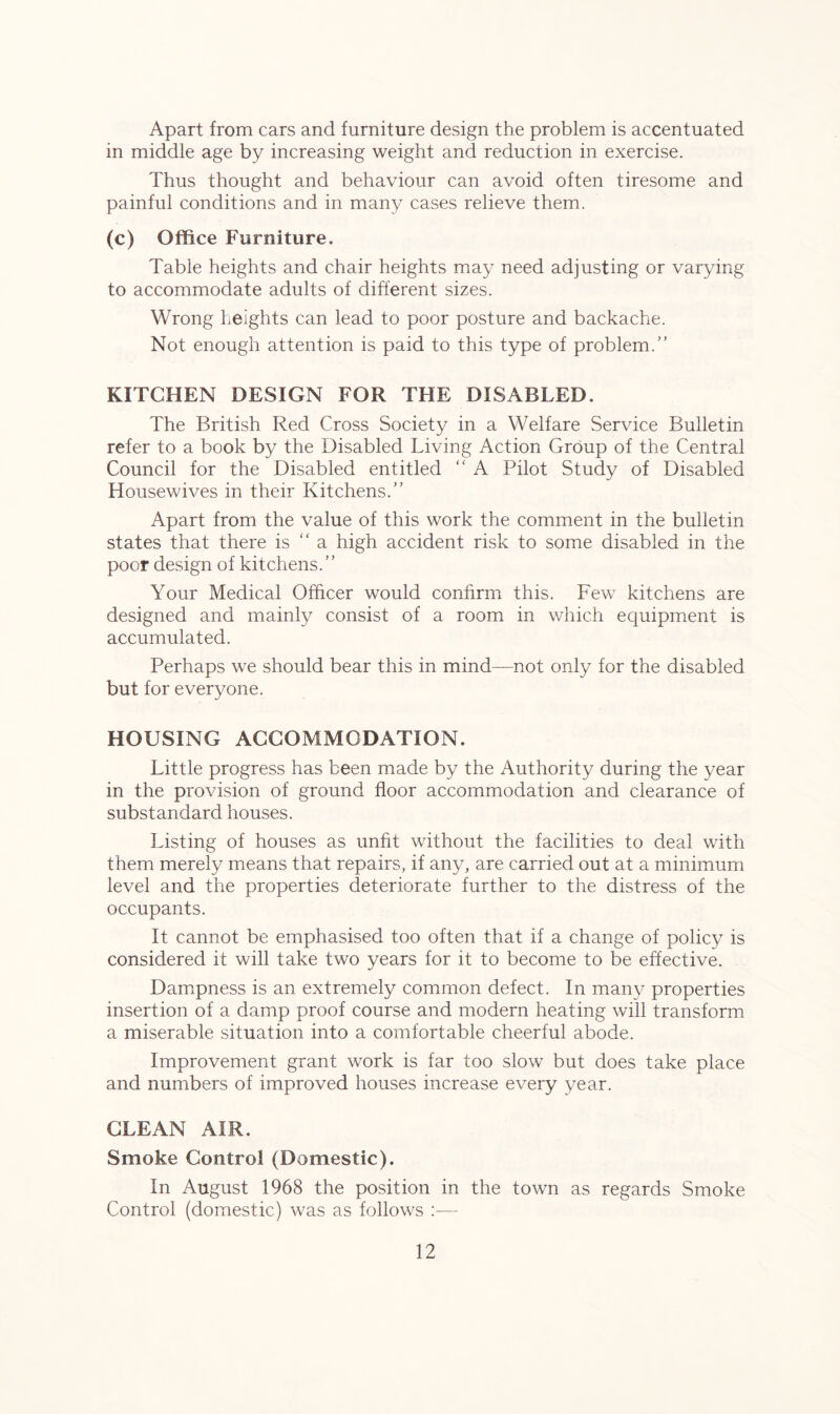 Apart from cars and furniture design the problem is accentuated in middle age by increasing weight and reduction in exercise. Thus thought and behaviour can avoid often tiresome and painful conditions and in many cases relieve them. (c) Office Furniture. Table heights and chair heights may need adjusting or varying to accommodate adults of different sizes. Wrong heights can lead to poor posture and backache. Not enough attention is paid to this type of problem.” KITCHEN DESIGN FOR THE DISABLED. The British Red Cross Society in a Welfare Service Bulletin refer to a book by the Disabled Living Action Group of the Central Council for the Disabled entitled “ A Pilot Study of Disabled Housewives in their Kitchens.” Apart from the value of this work the comment in the bulletin states that there is “ a high accident risk to some disabled in the poor design of kitchens.” Your Medical Officer would confirm this. Few kitchens are designed and mainly consist of a room in which equipment is accumulated. Perhaps we should bear this in mind—not only for the disabled but for everyone. HOUSING ACCOMMODATION. Little progress has been made by the Authority during the year in the provision of ground floor accommodation and clearance of substandard houses. Listing of houses as unfit without the facilities to deal with them merely means that repairs, if any, are carried out at a minimum level and the properties deteriorate further to the distress of the occupants. It cannot be emphasised too often that if a change of policy is considered it will take two years for it to become to be effective. Dampness is an extremely common defect. In many properties insertion of a damp proof course and modern heating will transform a miserable situation into a comfortable cheerful abode. Improvement grant work is far too slow but does take place and numbers of improved houses increase every year. CLEAN AIR. Smoke Control (Domestic). In August 1968 the position in the town as regards Smoke Control (domestic) was as follows :—