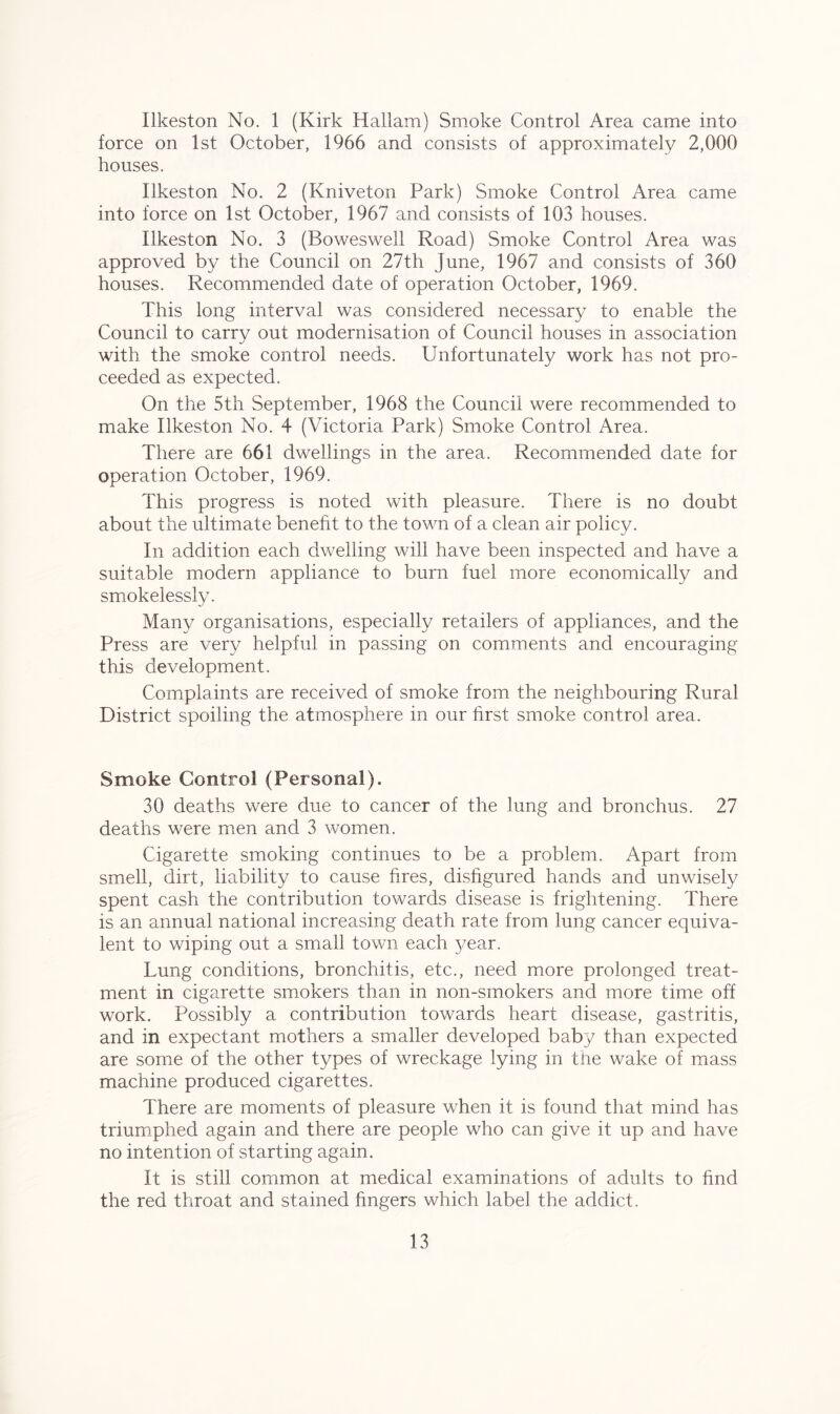 Ilkeston No. 1 (Kirk Hallam) Smoke Control Area came into force on 1st October, 1966 and consists of approximately 2,000 houses. Ilkeston No. 2 (Kniveton Park) Smoke Control Area came into force on 1st October, 1967 and consists of 103 houses. Ilkeston No. 3 (Boweswell Road) Smoke Control Area was approved by the Council on 27th June, 1967 and consists of 360 houses. Recommended date of operation October, 1969. This long interval was considered necessary to enable the Council to carry out modernisation of Council houses in association with the smoke control needs. Unfortunately work has not pro- ceeded as expected. On the 5th September, 1968 the Council were recommended to make Ilkeston No. 4 (Victoria Park) Smoke Control Area. There are 661 dwellings in the area. Recommended date for operation October, 1969. This progress is noted with pleasure. There is no doubt about the ultimate benefit to the town of a clean air policy. In addition each dwelling will have been inspected and have a suitable modern appliance to burn fuel more economically and smokelessly. Many organisations, especially retailers of appliances, and the Press are very helpful in passing on comments and encouraging this development. Complaints are received of smoke from the neighbouring Rural District spoiling the atmosphere in our first smoke control area. Smoke Control (Personal). 30 deaths were due to cancer of the lung and bronchus. 27 deaths were men and 3 women. Cigarette smoking continues to be a problem. Apart from smell, dirt, liability to cause fires, disfigured hands and unwisely spent cash the contribution towards disease is frightening. There is an annual national increasing death rate from lung cancer equiva- lent to wiping out a small town each year. Lung conditions, bronchitis, etc., need more prolonged treat- ment in cigarette smokers than in non-smokers and more time off work. Possibly a contribution towards heart disease, gastritis, and in expectant mothers a smaller developed baby than expected are some of the other types of wreckage lying in the wake of mass machine produced cigarettes. There are moments of pleasure when it is found that mind has triumphed again and there are people who can give it up and have no intention of starting again. It is still common at medical examinations of adults to find the red throat and stained fingers which label the addict.