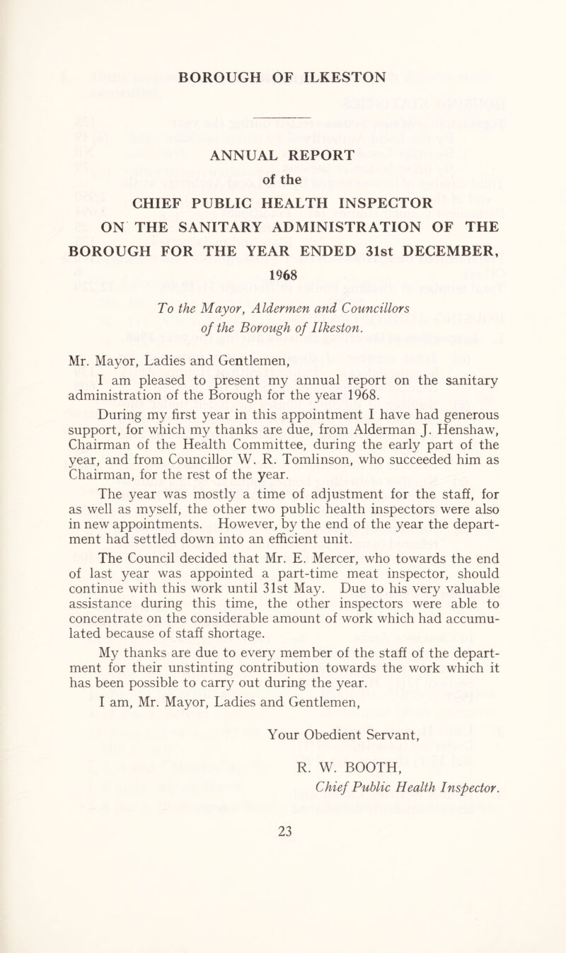 BOROUGH OF ILKESTON ANNUAL REPORT of the CHIEF PUBLIC HEALTH INSPECTOR ON THE SANITARY ADMINISTRATION OF THE BOROUGH FOR THE YEAR ENDED 31st DECEMBER, 1968 To the Mayor, Aldermen and Councillors of the Borough of Ilkeston. Mr. Mayor, Ladies and Gentlemen, I am pleased to present my annual report on the sanitary administration of the Borough for the year 1968. During my first year in this appointment I have had generous support, for which my thanks are due, from Alderman J. Henshaw, Chairman of the Health Committee, during the early part of the year, and from Councillor W. R. Tomlinson, who succeeded him as Chairman, for the rest of the year. The year was mostly a time of adjustment for the staff, for as well as myself, the other two public health inspectors were also in new appointments. However, by the end of the year the depart- ment had settled down into an efficient unit. The Council decided that Mr. E. Mercer, who towards the end of last year was appointed a part-time meat inspector, should continue with this work until 31st May. Due to his very valuable assistance during this time, the other inspectors were able to concentrate on the considerable amount of work which had accumu- lated because of staff shortage. My thanks are due to every member of the staff of the depart- ment for their unstinting contribution towards the work which it has been possible to carry out during the year. I am, Mr. Mayor, Ladies and Gentlemen, Your Obedient Servant, R. W. BOOTH, Chief Public Health Inspector.